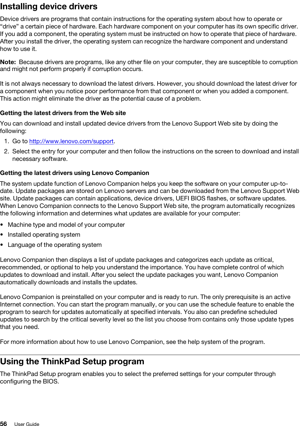 Installing device driversDevice drivers are programs that contain instructions for the operating system about how to operate or “drive” a certain piece of hardware. Each hardware component on your computer has its own specific driver. If you add a component, the operating system must be instructed on how to operate that piece of hardware. After you install the driver, the operating system can recognize the hardware component and understand how to use it.Note: Because drivers are programs, like any other file on your computer, they are susceptible to corruption and might not perform properly if corruption occurs.It is not always necessary to download the latest drivers. However, you should download the latest driver for a component when you notice poor performance from that component or when you added a component. This action might eliminate the driver as the potential cause of a problem.Getting the latest drivers from the Web siteYou can download and install updated device drivers from the Lenovo Support Web site by doing the following: 1.  Go to http://www.lenovo.com/support.2.  Select the entry for your computer and then follow the instructions on the screen to download and install necessary software.Getting the latest drivers using Lenovo CompanionThe system update function of Lenovo Companion helps you keep the software on your computer up-to- date. Update packages are stored on Lenovo servers and can be downloaded from the Lenovo Support Web site. Update packages can contain applications, device drivers, UEFI BIOS flashes, or software updates. When Lenovo Companion connects to the Lenovo Support Web site, the program automatically recognizes the following information and determines what updates are available for your computer:  •  Machine type and model of your computer•  Installed operating system•  Language of the operating systemLenovo Companion then displays a list of update packages and categorizes each update as critical, recommended, or optional to help you understand the importance. You have complete control of which updates to download and install. After you select the update packages you want, Lenovo Companion automatically downloads and installs the updates.Lenovo Companion is preinstalled on your computer and is ready to run. The only prerequisite is an active Internet connection. You can start the program manually, or you can use the schedule feature to enable the program to search for updates automatically at specified intervals. You also can predefine scheduled updates to search by the critical severity level so the list you choose from contains only those update types that you need.For more information about how to use Lenovo Companion, see the help system of the program.Using the ThinkPad Setup programThe ThinkPad Setup program enables you to select the preferred settings for your computer through configuring the BIOS.56 User Guide