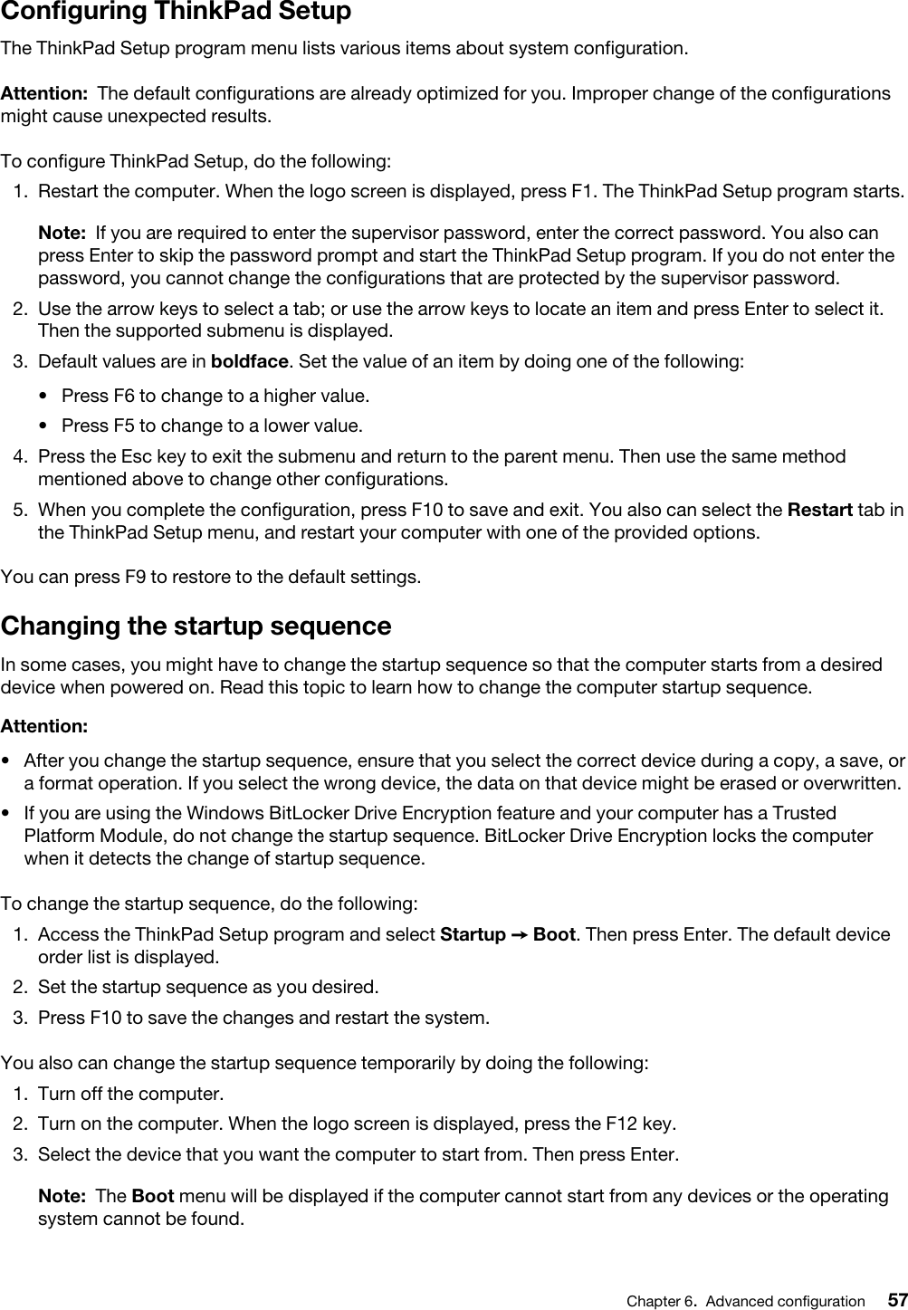 Configuring ThinkPad SetupThe ThinkPad Setup program menu lists various items about system configuration.Attention: The default configurations are already optimized for you. Improper change of the configurations might cause unexpected results.To configure ThinkPad Setup, do the following: 1.  Restart the computer. When the logo screen is displayed, press F1. The ThinkPad Setup program starts. Note: If you are required to enter the supervisor password, enter the correct password. You also can press Enter to skip the password prompt and start the ThinkPad Setup program. If you do not enter the password, you cannot change the configurations that are protected by the supervisor password.2.  Use the arrow keys to select a tab; or use the arrow keys to locate an item and press Enter to select it. Then the supported submenu is displayed.3.  Default values are in boldface. Set the value of an item by doing one of the following: •  Press F6 to change to a higher value.•  Press F5 to change to a lower value.4.  Press the Esc key to exit the submenu and return to the parent menu. Then use the same method mentioned above to change other configurations.5.  When you complete the configuration, press F10 to save and exit. You also can select the Restart tab in the ThinkPad Setup menu, and restart your computer with one of the provided options.You can press F9 to restore to the default settings.Changing the startup sequenceIn some cases, you might have to change the startup sequence so that the computer starts from a desired device when powered on. Read this topic to learn how to change the computer startup sequence.Attention: •  After you change the startup sequence, ensure that you select the correct device during a copy, a save, or a format operation. If you select the wrong device, the data on that device might be erased or overwritten.•  If you are using the Windows BitLocker Drive Encryption feature and your computer has a Trusted Platform Module, do not change the startup sequence. BitLocker Drive Encryption locks the computer when it detects the change of startup sequence.To change the startup sequence, do the following: 1.  Access the ThinkPad Setup program and select Startup ➙ Boot. Then press Enter. The default device order list is displayed.2.  Set the startup sequence as you desired.3.  Press F10 to save the changes and restart the system.You also can change the startup sequence temporarily by doing the following: 1.  Turn off the computer.2.  Turn on the computer. When the logo screen is displayed, press the F12 key.3.  Select the device that you want the computer to start from. Then press Enter.Note: The Boot menu will be displayed if the computer cannot start from any devices or the operating system cannot be found.Chapter 6.Advanced configuration 57