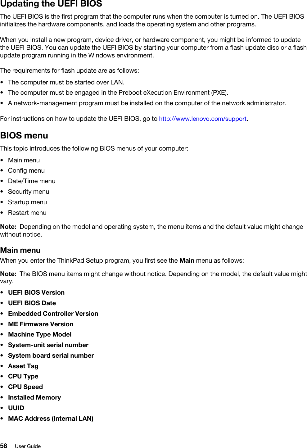 Updating the UEFI BIOSThe UEFI BIOS is the first program that the computer runs when the computer is turned on. The UEFI BIOS initializes the hardware components, and loads the operating system and other programs.When you install a new program, device driver, or hardware component, you might be informed to update the UEFI BIOS. You can update the UEFI BIOS by starting your computer from a flash update disc or a flash update program running in the Windows environment. The requirements for flash update are as follows: •  The computer must be started over LAN.•  The computer must be engaged in the Preboot eXecution Environment (PXE).•  A network-management program must be installed on the computer of the network administrator.For instructions on how to update the UEFI BIOS, go to http://www.lenovo.com/support.BIOS menuThis topic introduces the following BIOS menus of your computer: •  Main menu•  Config menu•  Date/Time menu•  Security menu•  Startup menu•  Restart menuNote: Depending on the model and operating system, the menu items and the default value might change without notice.Main menuWhen you enter the ThinkPad Setup program, you first see the Main menu as follows:Note: The BIOS menu items might change without notice. Depending on the model, the default value might vary.•  UEFI BIOS Version•  UEFI BIOS Date•  Embedded Controller Version•  ME Firmware Version•  Machine Type Model•  System-unit serial number•  System board serial number•  Asset Tag•  CPU Type•  CPU Speed•  Installed Memory•  UUID•  MAC Address (Internal LAN)58 User Guide