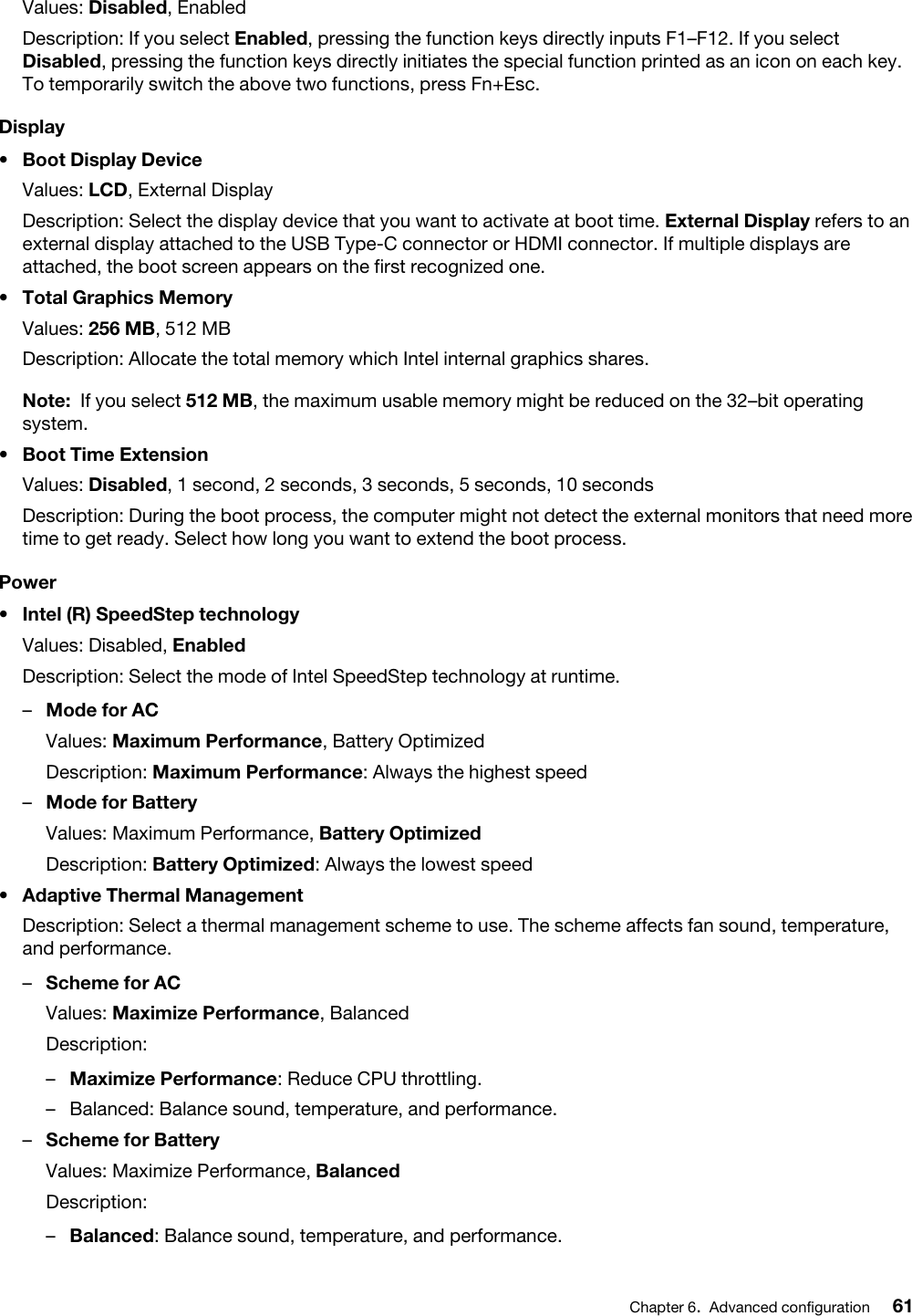 Values: Disabled, EnabledDescription: If you select Enabled, pressing the function keys directly inputs F1–F12. If you select Disabled, pressing the function keys directly initiates the special function printed as an icon on each key. To temporarily switch the above two functions, press Fn+Esc.Display•  Boot Display DeviceValues: LCD, External DisplayDescription: Select the display device that you want to activate at boot time. External Display refers to an external display attached to the USB Type-C connector or HDMI connector. If multiple displays are attached, the boot screen appears on the first recognized one.•  Total Graphics MemoryValues: 256 MB, 512 MBDescription: Allocate the total memory which Intel internal graphics shares. Note: If you select 512 MB, the maximum usable memory might be reduced on the 32–bit operating system.•  Boot Time ExtensionValues: Disabled, 1 second, 2 seconds, 3 seconds, 5 seconds, 10 secondsDescription: During the boot process, the computer might not detect the external monitors that need more time to get ready. Select how long you want to extend the boot process.Power•  Intel (R) SpeedStep technologyValues: Disabled, EnabledDescription: Select the mode of Intel SpeedStep technology at runtime. –  Mode for ACValues: Maximum Performance, Battery OptimizedDescription: Maximum Performance: Always the highest speed–  Mode for BatteryValues: Maximum Performance, Battery OptimizedDescription: Battery Optimized: Always the lowest speed•  Adaptive Thermal ManagementDescription: Select a thermal management scheme to use. The scheme affects fan sound, temperature, and performance. –  Scheme for ACValues: Maximize Performance, BalancedDescription:  –  Maximize Performance: Reduce CPU throttling.–  Balanced: Balance sound, temperature, and performance.–  Scheme for BatteryValues: Maximize Performance, BalancedDescription:  –  Balanced: Balance sound, temperature, and performance.Chapter 6.Advanced configuration 61