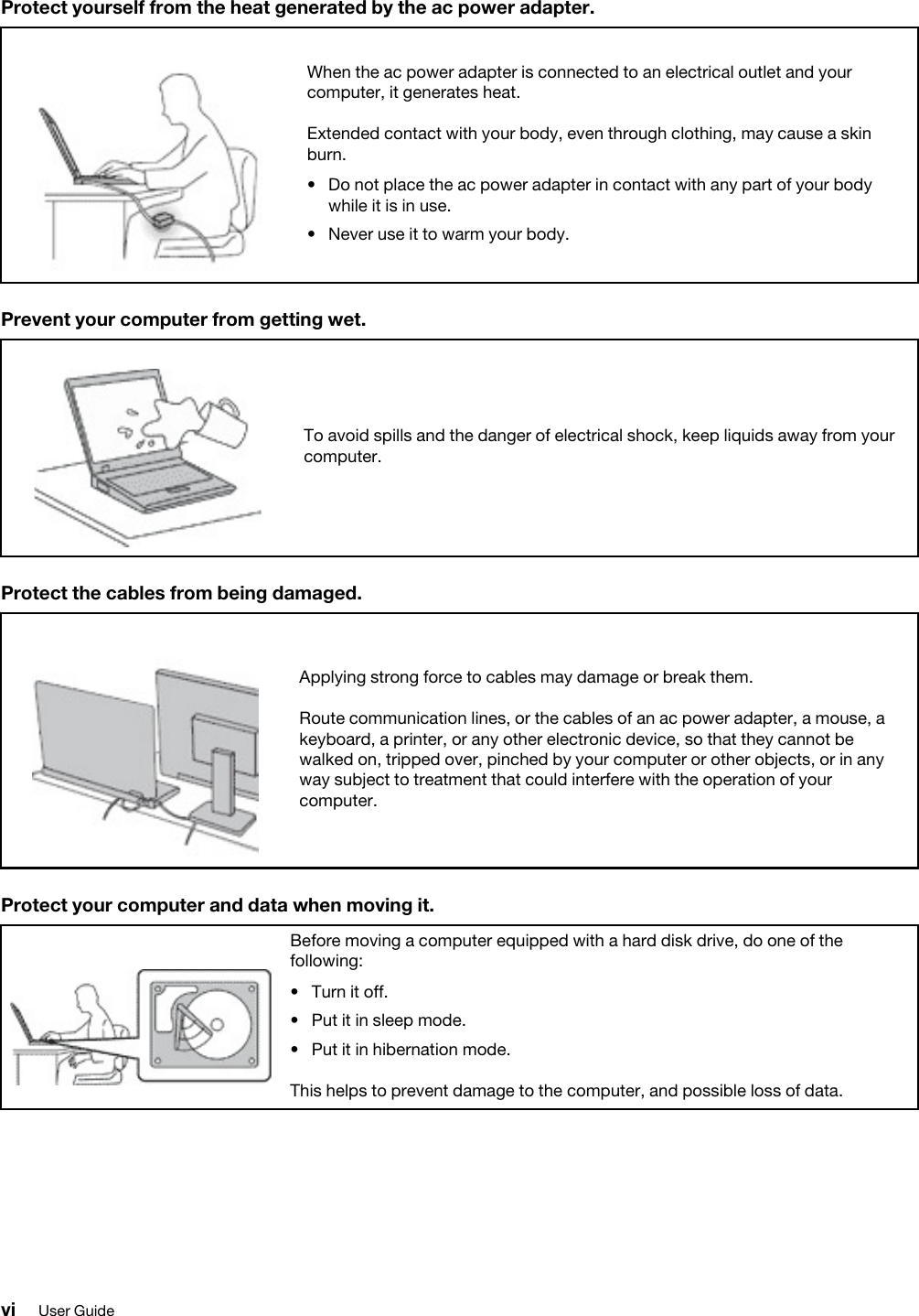 Protect yourself from the heat generated by the ac power adapter.When the ac power adapter is connected to an electrical outlet and your computer, it generates heat.Extended contact with your body, even through clothing, may cause a skin burn. •  Do not place the ac power adapter in contact with any part of your body while it is in use.•  Never use it to warm your body.Prevent your computer from getting wet.To avoid spills and the danger of electrical shock, keep liquids away from your computer.Protect the cables from being damaged.Applying strong force to cables may damage or break them.Route communication lines, or the cables of an ac power adapter, a mouse, a keyboard, a printer, or any other electronic device, so that they cannot be walked on, tripped over, pinched by your computer or other objects, or in any way subject to treatment that could interfere with the operation of your computer.Protect your computer and data when moving it.Before moving a computer equipped with a hard disk drive, do one of the following: •  Turn it off.•  Put it in sleep mode.•  Put it in hibernation mode.This helps to prevent damage to the computer, and possible loss of data.vi User Guide