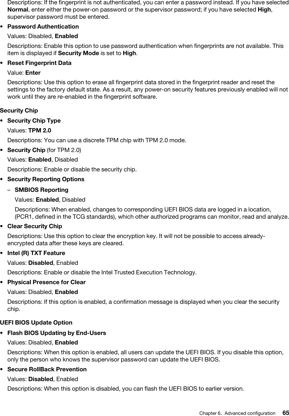 Descriptions: If the fingerprint is not authenticated, you can enter a password instead. If you have selected Normal, enter either the power-on password or the supervisor password; if you have selected High, supervisor password must be entered.•  Password AuthenticationValues: Disabled, EnabledDescriptions: Enable this option to use password authentication when fingerprints are not available. This item is displayed if Security Mode is set to High.•  Reset Fingerprint DataValue: EnterDescriptions: Use this option to erase all fingerprint data stored in the fingerprint reader and reset the settings to the factory default state. As a result, any power-on security features previously enabled will not work until they are re-enabled in the fingerprint software.Security Chip•  Security Chip TypeValues: TPM 2.0Descriptions: You can use a discrete TPM chip with TPM 2.0 mode.•  Security Chip (for TPM 2.0)Values: Enabled, DisabledDescriptions: Enable or disable the security chip.•  Security Reporting Options –  SMBIOS ReportingValues: Enabled, DisabledDescriptions: When enabled, changes to corresponding UEFI BIOS data are logged in a location, (PCR1, defined in the TCG standards), which other authorized programs can monitor, read and analyze.•  Clear Security ChipDescriptions: Use this option to clear the encryption key. It will not be possible to access already- encrypted data after these keys are cleared.•  Intel (R) TXT FeatureValues: Disabled, EnabledDescriptions: Enable or disable the Intel Trusted Execution Technology.•  Physical Presence for ClearValues: Disabled, EnabledDescriptions: If this option is enabled, a confirmation message is displayed when you clear the security chip.UEFI BIOS Update Option•  Flash BIOS Updating by End-UsersValues: Disabled, EnabledDescriptions: When this option is enabled, all users can update the UEFI BIOS. If you disable this option, only the person who knows the supervisor password can update the UEFI BIOS.•  Secure RollBack PreventionValues: Disabled, EnabledDescriptions: When this option is disabled, you can flash the UEFI BIOS to earlier version. Chapter 6.Advanced configuration 65