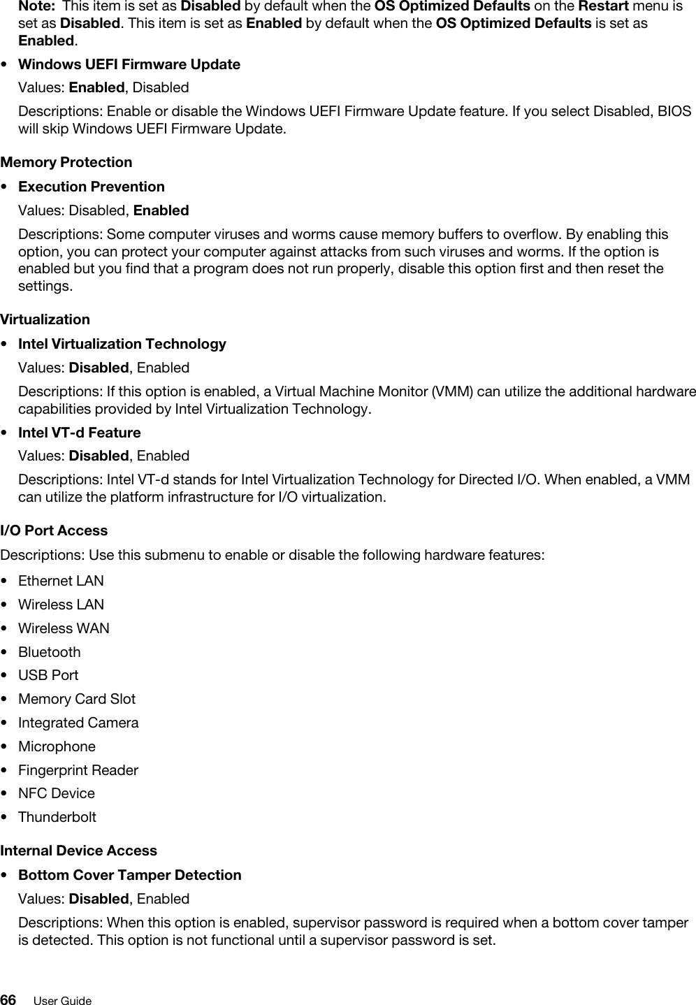 Note: This item is set as Disabled by default when the OS Optimized Defaults on the Restart menu is set as Disabled. This item is set as Enabled by default when the OS Optimized Defaults is set as Enabled.•  Windows UEFI Firmware UpdateValues: Enabled, DisabledDescriptions: Enable or disable the Windows UEFI Firmware Update feature. If you select Disabled, BIOS will skip Windows UEFI Firmware Update.Memory Protection•  Execution PreventionValues: Disabled, EnabledDescriptions: Some computer viruses and worms cause memory buffers to overflow. By enabling this option, you can protect your computer against attacks from such viruses and worms. If the option is enabled but you find that a program does not run properly, disable this option first and then reset the settings.Virtualization•  Intel Virtualization TechnologyValues: Disabled, EnabledDescriptions: If this option is enabled, a Virtual Machine Monitor (VMM) can utilize the additional hardware capabilities provided by Intel Virtualization Technology.•  Intel VT-d FeatureValues: Disabled, EnabledDescriptions: Intel VT-d stands for Intel Virtualization Technology for Directed I/O. When enabled, a VMM can utilize the platform infrastructure for I/O virtualization.I/O Port AccessDescriptions: Use this submenu to enable or disable the following hardware features: •  Ethernet LAN•  Wireless LAN•  Wireless WAN•  Bluetooth•  USB Port•  Memory Card Slot•  Integrated Camera•  Microphone•  Fingerprint Reader•  NFC Device•  ThunderboltInternal Device Access•  Bottom Cover Tamper DetectionValues: Disabled, EnabledDescriptions: When this option is enabled, supervisor password is required when a bottom cover tamper is detected. This option is not functional until a supervisor password is set.66 User Guide