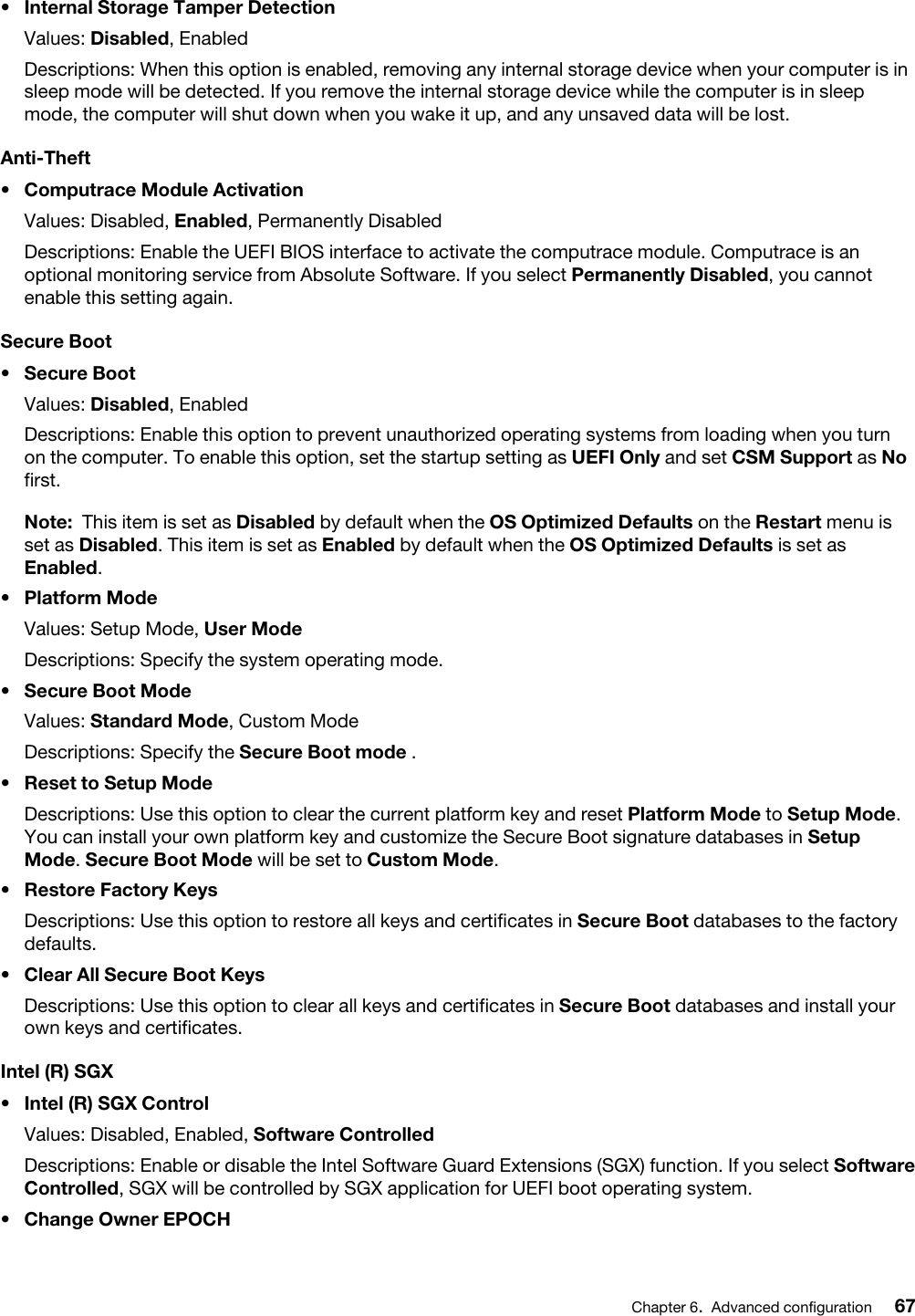 •  Internal Storage Tamper DetectionValues: Disabled, EnabledDescriptions: When this option is enabled, removing any internal storage device when your computer is in sleep mode will be detected. If you remove the internal storage device while the computer is in sleep mode, the computer will shut down when you wake it up, and any unsaved data will be lost.Anti-Theft•  Computrace Module ActivationValues: Disabled, Enabled, Permanently DisabledDescriptions: Enable the UEFI BIOS interface to activate the computrace module. Computrace is an optional monitoring service from Absolute Software. If you select Permanently Disabled, you cannot enable this setting again.Secure Boot•  Secure BootValues: Disabled, EnabledDescriptions: Enable this option to prevent unauthorized operating systems from loading when you turn on the computer. To enable this option, set the startup setting as UEFI Only and set CSM Support as No first. Note: This item is set as Disabled by default when the OS Optimized Defaults on the Restart menu is set as Disabled. This item is set as Enabled by default when the OS Optimized Defaults is set as Enabled.•  Platform ModeValues: Setup Mode, User ModeDescriptions: Specify the system operating mode.•  Secure Boot ModeValues: Standard Mode, Custom ModeDescriptions: Specify the Secure Boot mode .•  Reset to Setup ModeDescriptions: Use this option to clear the current platform key and reset Platform Mode to Setup Mode. You can install your own platform key and customize the Secure Boot signature databases in Setup Mode. Secure Boot Mode will be set to Custom Mode.•  Restore Factory KeysDescriptions: Use this option to restore all keys and certificates in Secure Boot databases to the factory defaults.•  Clear All Secure Boot KeysDescriptions: Use this option to clear all keys and certificates in Secure Boot databases and install your own keys and certificates.Intel (R) SGX•  Intel (R) SGX ControlValues: Disabled, Enabled, Software ControlledDescriptions: Enable or disable the Intel Software Guard Extensions (SGX) function. If you select Software Controlled, SGX will be controlled by SGX application for UEFI boot operating system.•  Change Owner EPOCHChapter 6.Advanced configuration 67