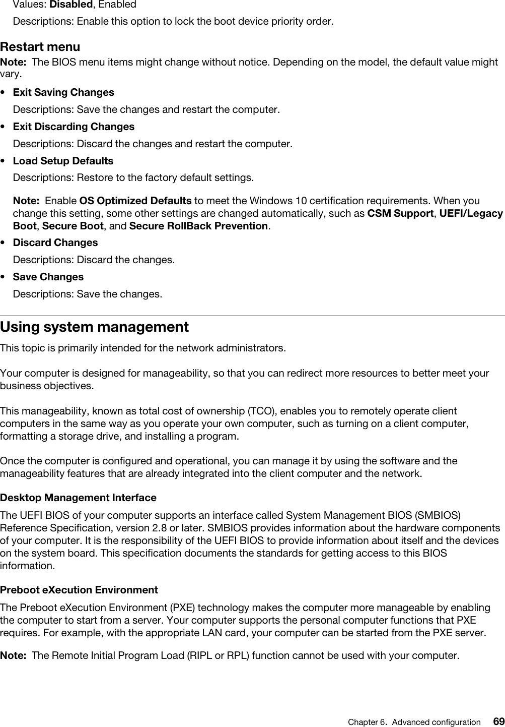 Values: Disabled, EnabledDescriptions: Enable this option to lock the boot device priority order.Restart menuNote: The BIOS menu items might change without notice. Depending on the model, the default value might vary.•  Exit Saving ChangesDescriptions: Save the changes and restart the computer.•  Exit Discarding ChangesDescriptions: Discard the changes and restart the computer.•  Load Setup DefaultsDescriptions: Restore to the factory default settings. Note: Enable OS Optimized Defaults to meet the Windows 10 certification requirements. When you change this setting, some other settings are changed automatically, such as CSM Support, UEFI/Legacy Boot, Secure Boot, and Secure RollBack Prevention.•  Discard ChangesDescriptions: Discard the changes.•  Save ChangesDescriptions: Save the changes.Using system managementThis topic is primarily intended for the network administrators.Your computer is designed for manageability, so that you can redirect more resources to better meet your business objectives.This manageability, known as total cost of ownership (TCO), enables you to remotely operate client computers in the same way as you operate your own computer, such as turning on a client computer, formatting a storage drive, and installing a program.Once the computer is configured and operational, you can manage it by using the software and the manageability features that are already integrated into the client computer and the network.Desktop Management InterfaceThe UEFI BIOS of your computer supports an interface called System Management BIOS (SMBIOS) Reference Specification, version 2.8 or later. SMBIOS provides information about the hardware components of your computer. It is the responsibility of the UEFI BIOS to provide information about itself and the devices on the system board. This specification documents the standards for getting access to this BIOS information.Preboot eXecution EnvironmentThe Preboot eXecution Environment (PXE) technology makes the computer more manageable by enabling the computer to start from a server. Your computer supports the personal computer functions that PXE requires. For example, with the appropriate LAN card, your computer can be started from the PXE server. Note: The Remote Initial Program Load (RIPL or RPL) function cannot be used with your computer.Chapter 6.Advanced configuration 69