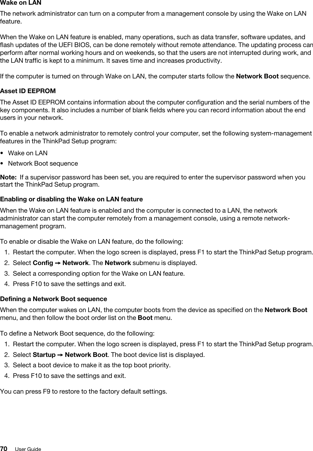 Wake on LANThe network administrator can turn on a computer from a management console by using the Wake on LAN feature.When the Wake on LAN feature is enabled, many operations, such as data transfer, software updates, and flash updates of the UEFI BIOS, can be done remotely without remote attendance. The updating process can perform after normal working hours and on weekends, so that the users are not interrupted during work, and the LAN traffic is kept to a minimum. It saves time and increases productivity. If the computer is turned on through Wake on LAN, the computer starts follow the Network Boot sequence.Asset ID EEPROMThe Asset ID EEPROM contains information about the computer configuration and the serial numbers of the key components. It also includes a number of blank fields where you can record information about the end users in your network.To enable a network administrator to remotely control your computer, set the following system-management features in the ThinkPad Setup program:  •  Wake on LAN•  Network Boot sequenceNote: If a supervisor password has been set, you are required to enter the supervisor password when you start the ThinkPad Setup program.Enabling or disabling the Wake on LAN featureWhen the Wake on LAN feature is enabled and the computer is connected to a LAN, the network administrator can start the computer remotely from a management console, using a remote network- management program.To enable or disable the Wake on LAN feature, do the following: 1.  Restart the computer. When the logo screen is displayed, press F1 to start the ThinkPad Setup program.2.  Select Config ➙ Network. The Network submenu is displayed.3.  Select a corresponding option for the Wake on LAN feature.4.  Press F10 to save the settings and exit.Defining a Network Boot sequenceWhen the computer wakes on LAN, the computer boots from the device as specified on the Network Boot menu, and then follow the boot order list on the Boot menu.To define a Network Boot sequence, do the following: 1.  Restart the computer. When the logo screen is displayed, press F1 to start the ThinkPad Setup program.2.  Select Startup ➙ Network Boot. The boot device list is displayed.3.  Select a boot device to make it as the top boot priority.4.  Press F10 to save the settings and exit.You can press F9 to restore to the factory default settings.70 User Guide