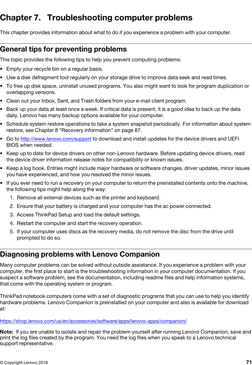 Chapter 7. Troubleshooting computer problemsThis chapter provides information about what to do if you experience a problem with your computer.General tips for preventing problemsThis topic provides the following tips to help you prevent computing problems: •  Empty your recycle bin on a regular basis.•  Use a disk defragment tool regularly on your storage drive to improve data seek and read times.•  To free up disk space, uninstall unused programs. You also might want to look for program duplication or overlapping versions.•  Clean out your Inbox, Sent, and Trash folders from your e-mail client program.•  Back up your data at least once a week. If critical data is present, it is a good idea to back up the data daily. Lenovo has many backup options available for your computer. •  Schedule system restore operations to take a system snapshot periodically. For information about system restore, see Chapter 8 “Recovery information” on page 87.•  Go to http://www.lenovo.com/support to download and install updates for the device drivers and UEFI BIOS when needed.•  Keep up to date for device drivers on other non-Lenovo hardware. Before updating device drivers, read the device driver information release notes for compatibility or known issues.•  Keep a log book. Entries might include major hardware or software changes, driver updates, minor issues you have experienced, and how you resolved the minor issues.•  If you ever need to run a recovery on your computer to return the preinstalled contents onto the machine, the following tips might help along the way: 1.  Remove all external devices such as the printer and keyboard.2.  Ensure that your battery is charged and your computer has the ac power connected.3.  Access ThinkPad Setup and load the default settings.4.  Restart the computer and start the recovery operation.5.  If your computer uses discs as the recovery media, do not remove the disc from the drive until prompted to do so.Diagnosing problems with Lenovo CompanionMany computer problems can be solved without outside assistance. If you experience a problem with your computer, the first place to start is the troubleshooting information in your computer documentation. If you suspect a software problem, see the documentation, including readme files and help information systems, that come with the operating system or program.ThinkPad notebook computers come with a set of diagnostic programs that you can use to help you identify hardware problems. Lenovo Companion is preinstalled on your computer and also is available for download at:https://shop.lenovo.com/us/en/accessories/software/apps/lenovo-apps/companion/Note: If you are unable to isolate and repair the problem yourself after running Lenovo Companion, save and print the log files created by the program. You need the log files when you speak to a Lenovo technical support representative.© Copyright Lenovo 2018 71
