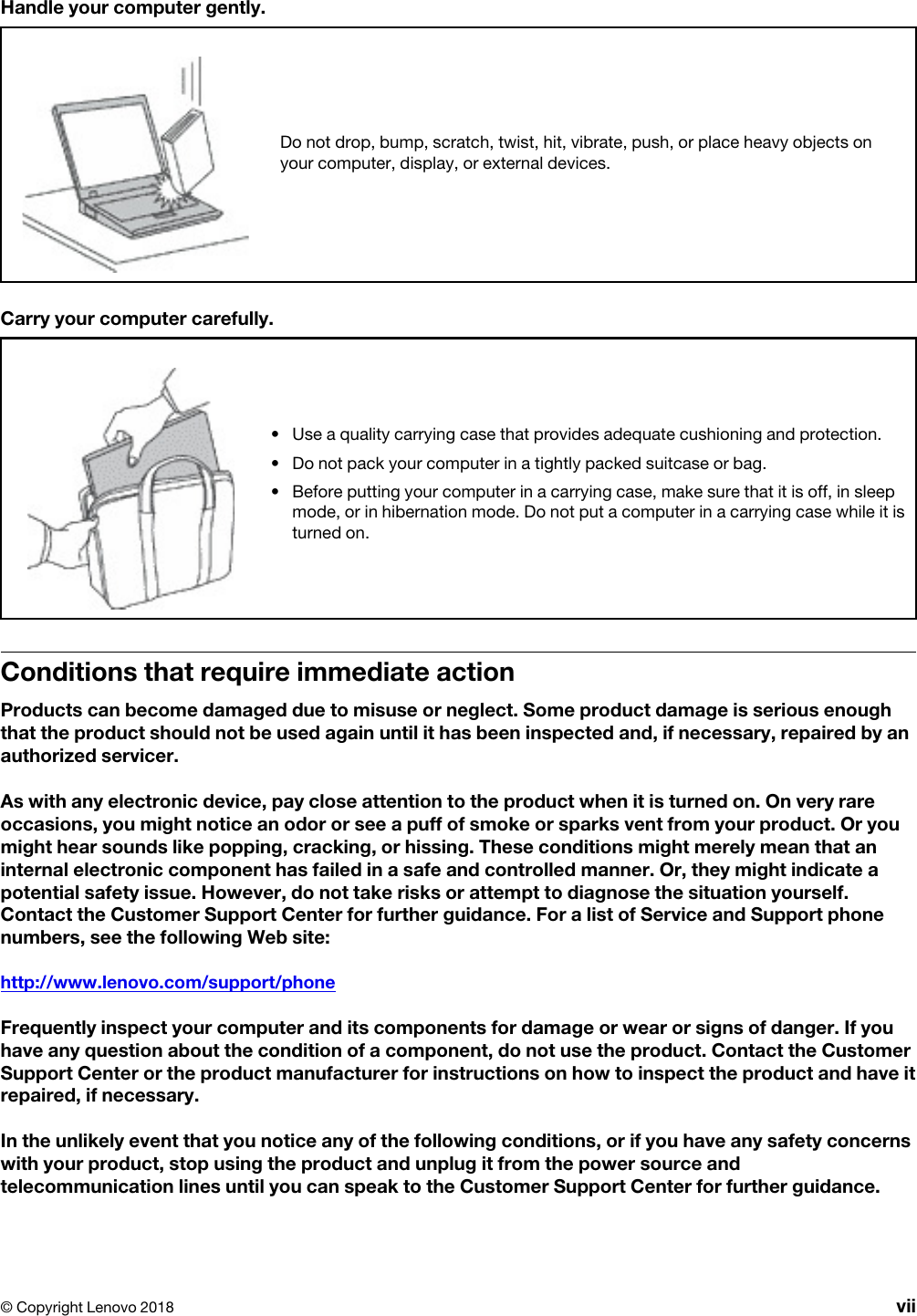 Handle your computer gently.Do not drop, bump, scratch, twist, hit, vibrate, push, or place heavy objects on your computer, display, or external devices.Carry your computer carefully.•  Use a quality carrying case that provides adequate cushioning and protection.•  Do not pack your computer in a tightly packed suitcase or bag.•  Before putting your computer in a carrying case, make sure that it is off, in sleep mode, or in hibernation mode. Do not put a computer in a carrying case while it is turned on.Conditions that require immediate actionProducts can become damaged due to misuse or neglect. Some product damage is serious enough that the product should not be used again until it has been inspected and, if necessary, repaired by an authorized servicer.As with any electronic device, pay close attention to the product when it is turned on. On very rare occasions, you might notice an odor or see a puff of smoke or sparks vent from your product. Or you might hear sounds like popping, cracking, or hissing. These conditions might merely mean that an internal electronic component has failed in a safe and controlled manner. Or, they might indicate a potential safety issue. However, do not take risks or attempt to diagnose the situation yourself. Contact the Customer Support Center for further guidance. For a list of Service and Support phone numbers, see the following Web site: http://www.lenovo.com/support/phoneFrequently inspect your computer and its components for damage or wear or signs of danger. If you have any question about the condition of a component, do not use the product. Contact the Customer Support Center or the product manufacturer for instructions on how to inspect the product and have it repaired, if necessary.In the unlikely event that you notice any of the following conditions, or if you have any safety concerns with your product, stop using the product and unplug it from the power source and telecommunication lines until you can speak to the Customer Support Center for further guidance.© Copyright Lenovo 2018 vii