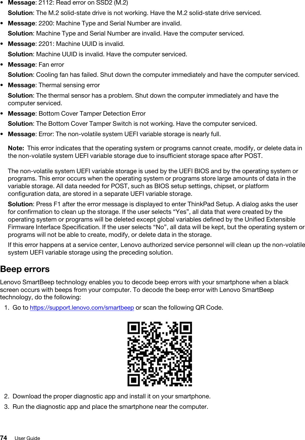 •  Message: 2112: Read error on SSD2 (M.2)Solution: The M.2 solid-state drive is not working. Have the M.2 solid-state drive serviced.•  Message: 2200: Machine Type and Serial Number are invalid.Solution: Machine Type and Serial Number are invalid. Have the computer serviced.•  Message: 2201: Machine UUID is invalid.Solution: Machine UUID is invalid. Have the computer serviced.•  Message: Fan errorSolution: Cooling fan has failed. Shut down the computer immediately and have the computer serviced.•  Message: Thermal sensing errorSolution: The thermal sensor has a problem. Shut down the computer immediately and have the computer serviced.•  Message: Bottom Cover Tamper Detection ErrorSolution: The Bottom Cover Tamper Switch is not working. Have the computer serviced.•  Message: Error: The non-volatile system UEFI variable storage is nearly full. Note: This error indicates that the operating system or programs cannot create, modify, or delete data in the non-volatile system UEFI variable storage due to insufficient storage space after POST. The non-volatile system UEFI variable storage is used by the UEFI BIOS and by the operating system or programs. This error occurs when the operating system or programs store large amounts of data in the variable storage. All data needed for POST, such as BIOS setup settings, chipset, or platform configuration data, are stored in a separate UEFI variable storage.Solution: Press F1 after the error message is displayed to enter ThinkPad Setup. A dialog asks the user for confirmation to clean up the storage. If the user selects “Yes”, all data that were created by the operating system or programs will be deleted except global variables defined by the Unified Extensible Firmware Interface Specification. If the user selects “No”, all data will be kept, but the operating system or programs will not be able to create, modify, or delete data in the storage.If this error happens at a service center, Lenovo authorized service personnel will clean up the non-volatile system UEFI variable storage using the preceding solution. Beep errorsLenovo SmartBeep technology enables you to decode beep errors with your smartphone when a black screen occurs with beeps from your computer. To decode the beep error with Lenovo SmartBeep technology, do the following: 1.  Go to https://support.lenovo.com/smartbeep or scan the following QR Code. 2.  Download the proper diagnostic app and install it on your smartphone.3.  Run the diagnostic app and place the smartphone near the computer. 74 User Guide