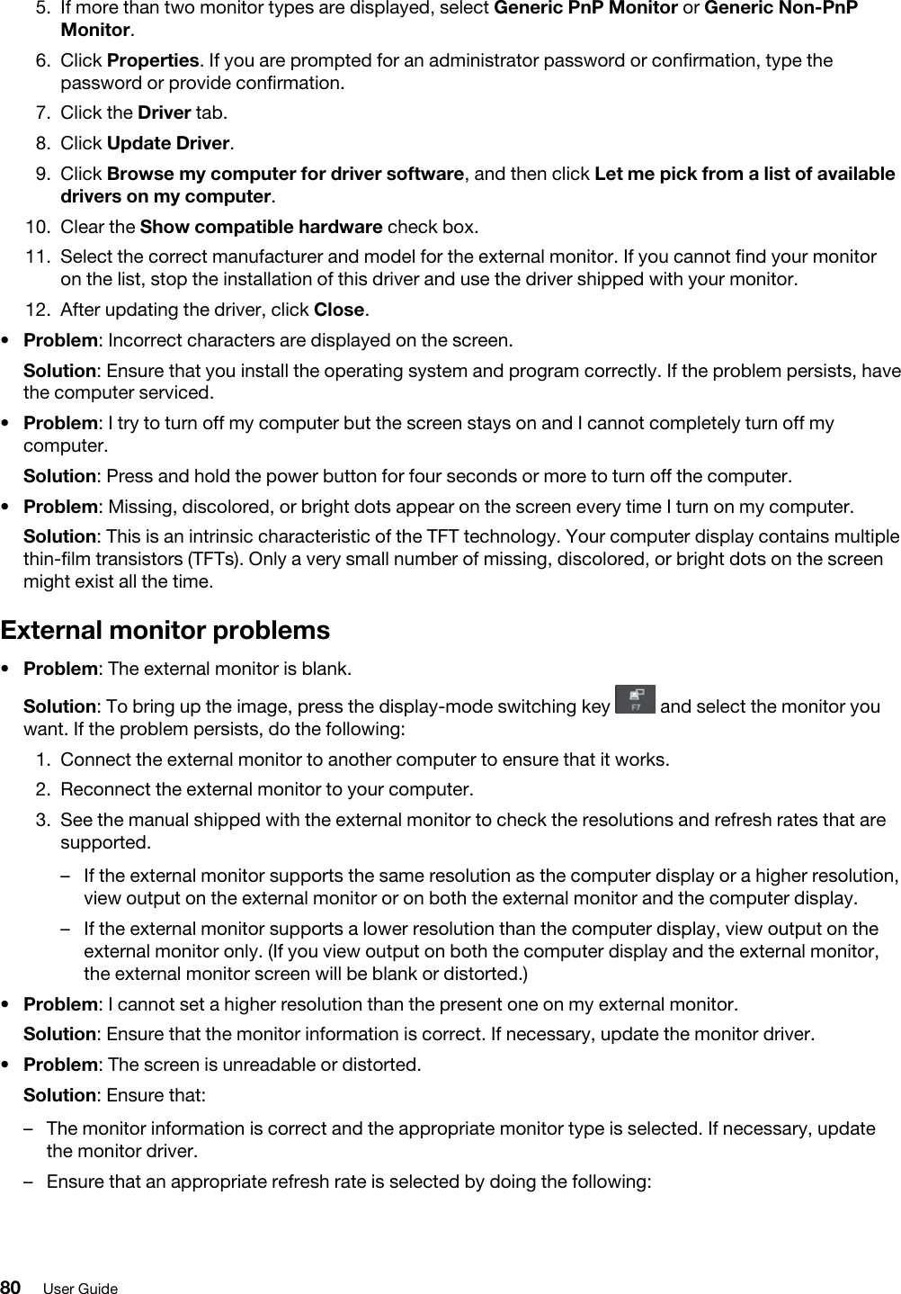 5.  If more than two monitor types are displayed, select Generic PnP Monitor or Generic Non-PnP Monitor.6.  Click Properties. If you are prompted for an administrator password or confirmation, type the password or provide confirmation.7.  Click the Driver tab.8.  Click Update Driver.9.  Click Browse my computer for driver software, and then click Let me pick from a list of available drivers on my computer.10.  Clear the Show compatible hardware check box.11.  Select the correct manufacturer and model for the external monitor. If you cannot find your monitor on the list, stop the installation of this driver and use the driver shipped with your monitor.12.  After updating the driver, click Close.•  Problem: Incorrect characters are displayed on the screen.Solution: Ensure that you install the operating system and program correctly. If the problem persists, have the computer serviced.•  Problem: I try to turn off my computer but the screen stays on and I cannot completely turn off my computer.Solution: Press and hold the power button for four seconds or more to turn off the computer.•  Problem: Missing, discolored, or bright dots appear on the screen every time I turn on my computer.Solution: This is an intrinsic characteristic of the TFT technology. Your computer display contains multiple thin-film transistors (TFTs). Only a very small number of missing, discolored, or bright dots on the screen might exist all the time.External monitor problems•  Problem: The external monitor is blank.Solution: To bring up the image, press the display-mode switching key  and select the monitor you want. If the problem persists, do the following: 1.  Connect the external monitor to another computer to ensure that it works.2.  Reconnect the external monitor to your computer.3.  See the manual shipped with the external monitor to check the resolutions and refresh rates that are supported. –  If the external monitor supports the same resolution as the computer display or a higher resolution, view output on the external monitor or on both the external monitor and the computer display.–  If the external monitor supports a lower resolution than the computer display, view output on the external monitor only. (If you view output on both the computer display and the external monitor, the external monitor screen will be blank or distorted.)•  Problem: I cannot set a higher resolution than the present one on my external monitor.Solution: Ensure that the monitor information is correct. If necessary, update the monitor driver.•  Problem: The screen is unreadable or distorted.Solution: Ensure that:  –  The monitor information is correct and the appropriate monitor type is selected. If necessary, update the monitor driver.–  Ensure that an appropriate refresh rate is selected by doing the following: 80 User Guide