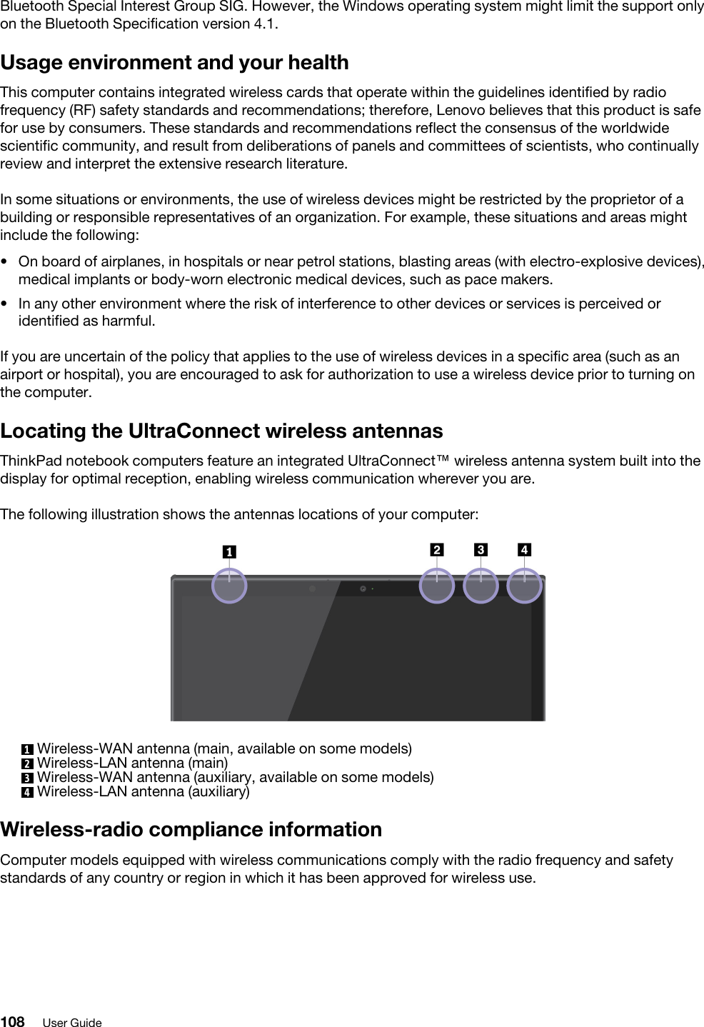 Bluetooth Special Interest Group SIG. However, the Windows operating system might limit the support only on the Bluetooth Specification version 4.1.Usage environment and your healthThis computer contains integrated wireless cards that operate within the guidelines identified by radio frequency (RF) safety standards and recommendations; therefore, Lenovo believes that this product is safe for use by consumers. These standards and recommendations reflect the consensus of the worldwide scientific community, and result from deliberations of panels and committees of scientists, who continually review and interpret the extensive research literature.In some situations or environments, the use of wireless devices might be restricted by the proprietor of a building or responsible representatives of an organization. For example, these situations and areas might include the following: •  On board of airplanes, in hospitals or near petrol stations, blasting areas (with electro-explosive devices), medical implants or body-worn electronic medical devices, such as pace makers.•  In any other environment where the risk of interference to other devices or services is perceived or identified as harmful.If you are uncertain of the policy that applies to the use of wireless devices in a specific area (such as an airport or hospital), you are encouraged to ask for authorization to use a wireless device prior to turning on the computer.Locating the UltraConnect wireless antennasThinkPad notebook computers feature an integrated UltraConnect™ wireless antenna system built into the display for optimal reception, enabling wireless communication wherever you are.The following illustration shows the antennas locations of your computer: 1  Wireless-WAN antenna (main, available on some models)2  Wireless-LAN antenna (main)3  Wireless-WAN antenna (auxiliary, available on some models)4  Wireless-LAN antenna (auxiliary)Wireless-radio compliance informationComputer models equipped with wireless communications comply with the radio frequency and safety standards of any country or region in which it has been approved for wireless use.108 User Guide