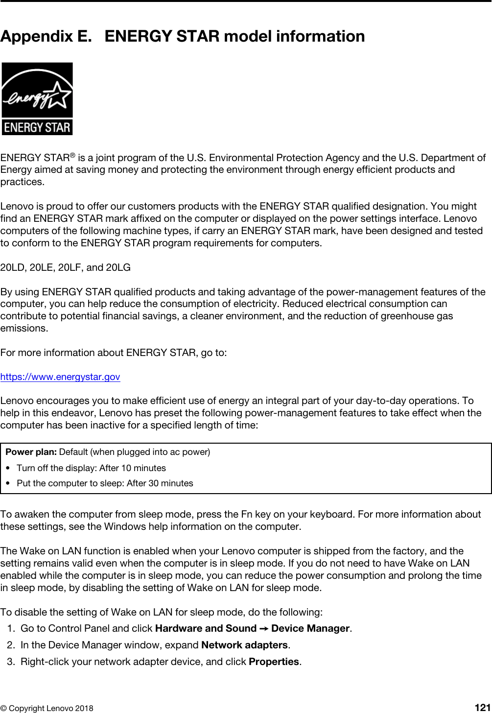 Appendix E. ENERGY STAR model informationENERGY STAR® is a joint program of the U.S. Environmental Protection Agency and the U.S. Department of Energy aimed at saving money and protecting the environment through energy efficient products and practices.Lenovo is proud to offer our customers products with the ENERGY STAR qualified designation. You might find an ENERGY STAR mark affixed on the computer or displayed on the power settings interface. Lenovo computers of the following machine types, if carry an ENERGY STAR mark, have been designed and tested to conform to the ENERGY STAR program requirements for computers.20LD, 20LE, 20LF, and 20LGBy using ENERGY STAR qualified products and taking advantage of the power-management features of the computer, you can help reduce the consumption of electricity. Reduced electrical consumption can contribute to potential financial savings, a cleaner environment, and the reduction of greenhouse gas emissions.For more information about ENERGY STAR, go to:https://www.energystar.govLenovo encourages you to make efficient use of energy an integral part of your day-to-day operations. To help in this endeavor, Lenovo has preset the following power-management features to take effect when the computer has been inactive for a specified length of time:Power plan: Default (when plugged into ac power) •  Turn off the display: After 10 minutes•  Put the computer to sleep: After 30 minutesTo awaken the computer from sleep mode, press the Fn key on your keyboard. For more information about these settings, see the Windows help information on the computer.The Wake on LAN function is enabled when your Lenovo computer is shipped from the factory, and the setting remains valid even when the computer is in sleep mode. If you do not need to have Wake on LAN enabled while the computer is in sleep mode, you can reduce the power consumption and prolong the time in sleep mode, by disabling the setting of Wake on LAN for sleep mode.To disable the setting of Wake on LAN for sleep mode, do the following: 1.  Go to Control Panel and click Hardware and Sound ➙ Device Manager.2.  In the Device Manager window, expand Network adapters.3.  Right-click your network adapter device, and click Properties.© Copyright Lenovo 2018 121