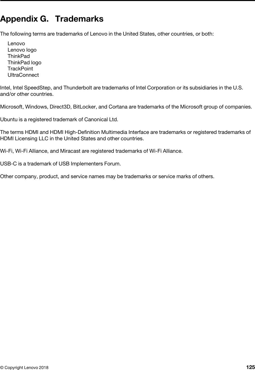 Appendix G. TrademarksThe following terms are trademarks of Lenovo in the United States, other countries, or both: LenovoLenovo logoThinkPadThinkPad logoTrackPointUltraConnectIntel, Intel SpeedStep, and Thunderbolt are trademarks of Intel Corporation or its subsidiaries in the U.S. and/or other countries.Microsoft, Windows, Direct3D, BitLocker, and Cortana are trademarks of the Microsoft group of companies.Ubuntu is a registered trademark of Canonical Ltd.The terms HDMI and HDMI High-Definition Multimedia Interface are trademarks or registered trademarks of HDMI Licensing LLC in the United States and other countries.Wi-Fi, Wi-Fi Alliance, and Miracast are registered trademarks of Wi-Fi Alliance.USB-C is a trademark of USB Implementers Forum.Other company, product, and service names may be trademarks or service marks of others.© Copyright Lenovo 2018 125