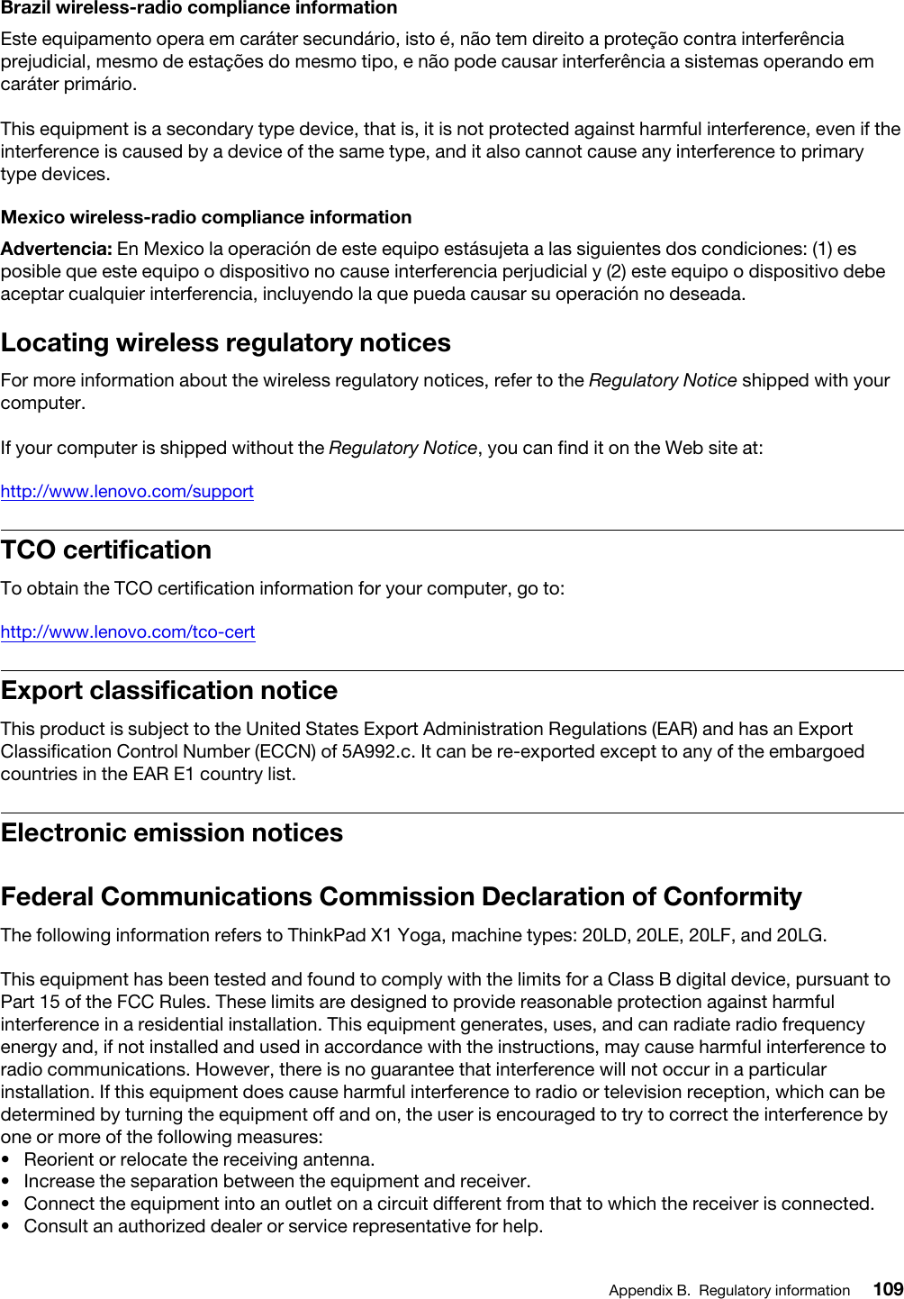 Brazil wireless-radio compliance informationEste equipamento opera em caráter secundário, isto é, não tem direito a proteção contra interferência prejudicial, mesmo de estações do mesmo tipo, e não pode causar interferência a sistemas operando em caráter primário.This equipment is a secondary type device, that is, it is not protected against harmful interference, even if the interference is caused by a device of the same type, and it also cannot cause any interference to primary type devices.Mexico wireless-radio compliance informationAdvertencia: En Mexico la operación de este equipo estásujeta a las siguientes dos condiciones: (1) es posible que este equipo o dispositivo no cause interferencia perjudicial y (2) este equipo o dispositivo debe aceptar cualquier interferencia, incluyendo la que pueda causar su operación no deseada.Locating wireless regulatory noticesFor more information about the wireless regulatory notices, refer to the Regulatory Notice shipped with your computer.If your computer is shipped without the Regulatory Notice, you can find it on the Web site at: http://www.lenovo.com/supportTCO certificationTo obtain the TCO certification information for your computer, go to:http://www.lenovo.com/tco-certExport classification noticeThis product is subject to the United States Export Administration Regulations (EAR) and has an Export Classification Control Number (ECCN) of 5A992.c. It can be re-exported except to any of the embargoed countries in the EAR E1 country list.Electronic emission noticesFederal Communications Commission Declaration of ConformityThe following information refers to ThinkPad X1 Yoga, machine types: 20LD, 20LE, 20LF, and 20LG.This equipment has been tested and found to comply with the limits for a Class B digital device, pursuant to Part 15 of the FCC Rules. These limits are designed to provide reasonable protection against harmful interference in a residential installation. This equipment generates, uses, and can radiate radio frequency energy and, if not installed and used in accordance with the instructions, may cause harmful interference to radio communications. However, there is no guarantee that interference will not occur in a particular installation. If this equipment does cause harmful interference to radio or television reception, which can be determined by turning the equipment off and on, the user is encouraged to try to correct the interference by one or more of the following measures:•  Reorient or relocate the receiving antenna.•  Increase the separation between the equipment and receiver.•  Connect the equipment into an outlet on a circuit different from that to which the receiver is connected.•  Consult an authorized dealer or service representative for help.Appendix B. Regulatory information 109