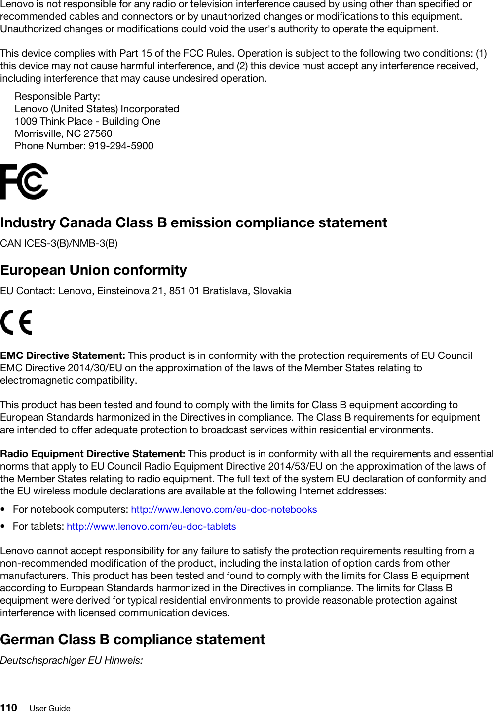 Lenovo is not responsible for any radio or television interference caused by using other than specified or recommended cables and connectors or by unauthorized changes or modifications to this equipment. Unauthorized changes or modifications could void the user&apos;s authority to operate the equipment.This device complies with Part 15 of the FCC Rules. Operation is subject to the following two conditions: (1) this device may not cause harmful interference, and (2) this device must accept any interference received, including interference that may cause undesired operation.Responsible Party:Lenovo (United States) Incorporated1009 Think Place - Building OneMorrisville, NC 27560Phone Number: 919-294-5900Industry Canada Class B emission compliance statementCAN ICES-3(B)/NMB-3(B)European Union conformityEU Contact: Lenovo, Einsteinova 21, 851 01 Bratislava, SlovakiaEMC Directive Statement: This product is in conformity with the protection requirements of EU Council EMC Directive 2014/30/EU on the approximation of the laws of the Member States relating to electromagnetic compatibility. This product has been tested and found to comply with the limits for Class B equipment according to European Standards harmonized in the Directives in compliance. The Class B requirements for equipment are intended to offer adequate protection to broadcast services within residential environments.Radio Equipment Directive Statement: This product is in conformity with all the requirements and essential norms that apply to EU Council Radio Equipment Directive 2014/53/EU on the approximation of the laws of the Member States relating to radio equipment. The full text of the system EU declaration of conformity and the EU wireless module declarations are available at the following Internet addresses: •  For notebook computers: http://www.lenovo.com/eu-doc-notebooks•  For tablets: http://www.lenovo.com/eu-doc-tabletsLenovo cannot accept responsibility for any failure to satisfy the protection requirements resulting from a non-recommended modification of the product, including the installation of option cards from other manufacturers. This product has been tested and found to comply with the limits for Class B equipment according to European Standards harmonized in the Directives in compliance. The limits for Class B equipment were derived for typical residential environments to provide reasonable protection against interference with licensed communication devices.German Class B compliance statementDeutschsprachiger EU Hinweis:110 User Guide