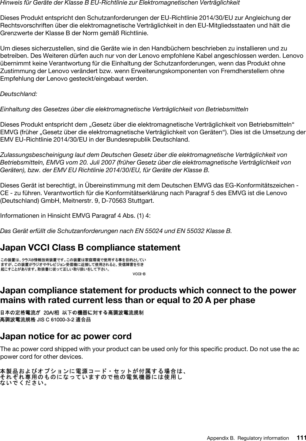 Hinweis für Geräte der Klasse B EU-Richtlinie zur Elektromagnetischen VerträglichkeitDieses Produkt entspricht den Schutzanforderungen der EU-Richtlinie 2014/30/EU zur Angleichung der Rechtsvorschriften über die elektromagnetische Verträglichkeit in den EU-Mitgliedsstaaten und hält die Grenzwerte der Klasse B der Norm gemäß Richtlinie.Um dieses sicherzustellen, sind die Geräte wie in den Handbüchern beschrieben zu installieren und zu betreiben. Des Weiteren dürfen auch nur von der Lenovo empfohlene Kabel angeschlossen werden. Lenovo übernimmt keine Verantwortung für die Einhaltung der Schutzanforderungen, wenn das Produkt ohne Zustimmung der Lenovo verändert bzw. wenn Erweiterungskomponenten von Fremdherstellern ohne Empfehlung der Lenovo gesteckt/eingebaut werden.Deutschland:Einhaltung des Gesetzes über die elektromagnetische Verträglichkeit von BetriebsmittelnDieses Produkt entspricht dem „Gesetz über die elektromagnetische Verträglichkeit von Betriebsmitteln“ EMVG (früher „Gesetz über die elektromagnetische Verträglichkeit von Geräten“). Dies ist die Umsetzung der EMV EU-Richtlinie 2014/30/EU in der Bundesrepublik Deutschland.Zulassungsbescheinigung laut dem Deutschen Gesetz über die elektromagnetische Verträglichkeit von Betriebsmitteln, EMVG vom 20. Juli 2007 (früher Gesetz über die elektromagnetische Verträglichkeit von Geräten), bzw. der EMV EU Richtlinie 2014/30/EU, für Geräte der Klasse B.Dieses Gerät ist berechtigt, in Übereinstimmung mit dem Deutschen EMVG das EG-Konformitätszeichen - CE - zu führen. Verantwortlich für die Konformitätserklärung nach Paragraf 5 des EMVG ist die Lenovo (Deutschland) GmbH, Meitnerstr. 9, D-70563 Stuttgart.Informationen in Hinsicht EMVG Paragraf 4 Abs. (1) 4: Das Gerät erfüllt die Schutzanforderungen nach EN 55024 und EN 55032 Klasse B.Japan VCCI Class B compliance statementJapan compliance statement for products which connect to the power mains with rated current less than or equal to 20 A per phaseJapan notice for ac power cordThe ac power cord shipped with your product can be used only for this specific product. Do not use the ac power cord for other devices.Appendix B. Regulatory information 111