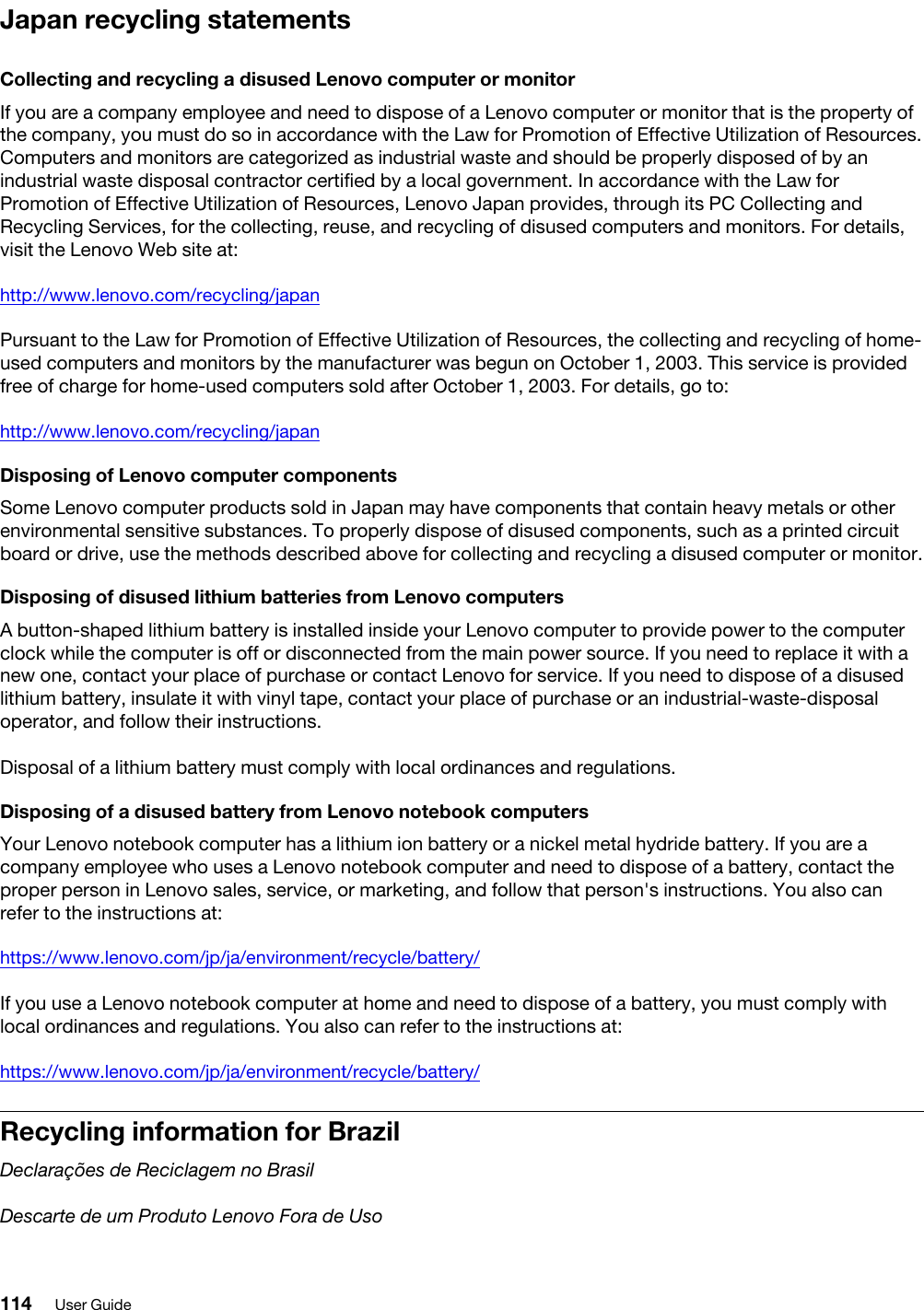Japan recycling statementsCollecting and recycling a disused Lenovo computer or monitorIf you are a company employee and need to dispose of a Lenovo computer or monitor that is the property of the company, you must do so in accordance with the Law for Promotion of Effective Utilization of Resources. Computers and monitors are categorized as industrial waste and should be properly disposed of by an industrial waste disposal contractor certified by a local government. In accordance with the Law for Promotion of Effective Utilization of Resources, Lenovo Japan provides, through its PC Collecting and Recycling Services, for the collecting, reuse, and recycling of disused computers and monitors. For details, visit the Lenovo Web site at:http://www.lenovo.com/recycling/japanPursuant to the Law for Promotion of Effective Utilization of Resources, the collecting and recycling of home- used computers and monitors by the manufacturer was begun on October 1, 2003. This service is provided free of charge for home-used computers sold after October 1, 2003. For details, go to:http://www.lenovo.com/recycling/japanDisposing of Lenovo computer componentsSome Lenovo computer products sold in Japan may have components that contain heavy metals or other environmental sensitive substances. To properly dispose of disused components, such as a printed circuit board or drive, use the methods described above for collecting and recycling a disused computer or monitor.Disposing of disused lithium batteries from Lenovo computersA button-shaped lithium battery is installed inside your Lenovo computer to provide power to the computer clock while the computer is off or disconnected from the main power source. If you need to replace it with a new one, contact your place of purchase or contact Lenovo for service. If you need to dispose of a disused lithium battery, insulate it with vinyl tape, contact your place of purchase or an industrial-waste-disposal operator, and follow their instructions. Disposal of a lithium battery must comply with local ordinances and regulations.Disposing of a disused battery from Lenovo notebook computersYour Lenovo notebook computer has a lithium ion battery or a nickel metal hydride battery. If you are a company employee who uses a Lenovo notebook computer and need to dispose of a battery, contact the proper person in Lenovo sales, service, or marketing, and follow that person&apos;s instructions. You also can refer to the instructions at:https://www.lenovo.com/jp/ja/environment/recycle/battery/If you use a Lenovo notebook computer at home and need to dispose of a battery, you must comply with local ordinances and regulations. You also can refer to the instructions at:https://www.lenovo.com/jp/ja/environment/recycle/battery/Recycling information for BrazilDeclarações de Reciclagem no BrasilDescarte de um Produto Lenovo Fora de Uso114 User Guide
