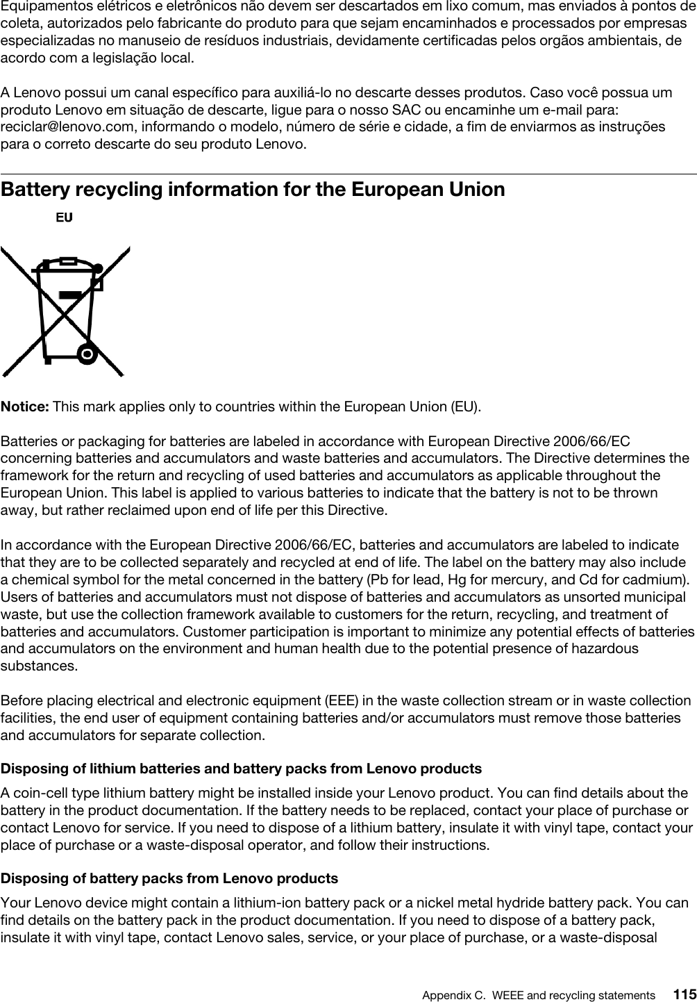 Equipamentos elétricos e eletrônicos não devem ser descartados em lixo comum, mas enviados à pontos de coleta, autorizados pelo fabricante do produto para que sejam encaminhados e processados por empresas especializadas no manuseio de resíduos industriais, devidamente certificadas pelos orgãos ambientais, de acordo com a legislação local.A Lenovo possui um canal específico para auxiliá-lo no descarte desses produtos. Caso você possua um produto Lenovo em situação de descarte, ligue para o nosso SAC ou encaminhe um e-mail para: reciclar@lenovo.com, informando o modelo, número de série e cidade, a fim de enviarmos as instruções para o correto descarte do seu produto Lenovo.Battery recycling information for the European UnionNotice: This mark applies only to countries within the European Union (EU).Batteries or packaging for batteries are labeled in accordance with European Directive 2006/66/EC concerning batteries and accumulators and waste batteries and accumulators. The Directive determines the framework for the return and recycling of used batteries and accumulators as applicable throughout the European Union. This label is applied to various batteries to indicate that the battery is not to be thrown away, but rather reclaimed upon end of life per this Directive.In accordance with the European Directive 2006/66/EC, batteries and accumulators are labeled to indicate that they are to be collected separately and recycled at end of life. The label on the battery may also include a chemical symbol for the metal concerned in the battery (Pb for lead, Hg for mercury, and Cd for cadmium). Users of batteries and accumulators must not dispose of batteries and accumulators as unsorted municipal waste, but use the collection framework available to customers for the return, recycling, and treatment of batteries and accumulators. Customer participation is important to minimize any potential effects of batteries and accumulators on the environment and human health due to the potential presence of hazardous substances.Before placing electrical and electronic equipment (EEE) in the waste collection stream or in waste collection facilities, the end user of equipment containing batteries and/or accumulators must remove those batteries and accumulators for separate collection.Disposing of lithium batteries and battery packs from Lenovo productsA coin-cell type lithium battery might be installed inside your Lenovo product. You can find details about the battery in the product documentation. If the battery needs to be replaced, contact your place of purchase or contact Lenovo for service. If you need to dispose of a lithium battery, insulate it with vinyl tape, contact your place of purchase or a waste-disposal operator, and follow their instructions.Disposing of battery packs from Lenovo productsYour Lenovo device might contain a lithium-ion battery pack or a nickel metal hydride battery pack. You can find details on the battery pack in the product documentation. If you need to dispose of a battery pack, insulate it with vinyl tape, contact Lenovo sales, service, or your place of purchase, or a waste-disposal Appendix C. WEEE and recycling statements 115