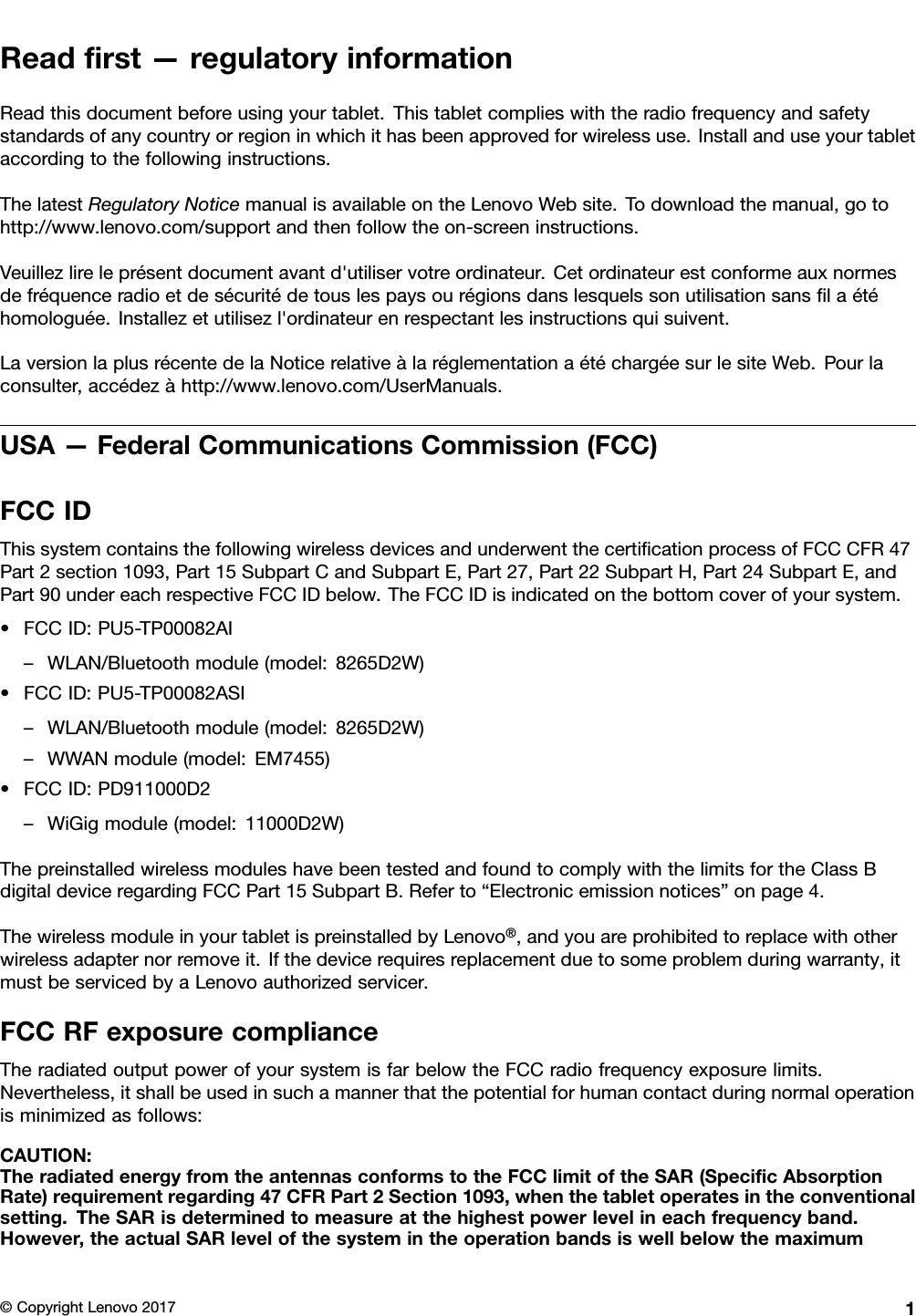 Readﬁrst—regulatoryinformationReadthisdocumentbeforeusingyourtablet.Thistabletcomplieswiththeradiofrequencyandsafetystandardsofanycountryorregioninwhichithasbeenapprovedforwirelessuse.Installanduseyourtabletaccordingtothefollowinginstructions.ThelatestRegulatoryNoticemanualisavailableontheLenovoWebsite.Todownloadthemanual,gotohttp://www.lenovo.com/supportandthenfollowtheon-screeninstructions.Veuillezlireleprésentdocumentavantd&apos;utiliservotreordinateur.Cetordinateurestconformeauxnormesdefréquenceradioetdesécuritédetouslespaysourégionsdanslesquelssonutilisationsansﬁlaétéhomologuée.Installezetutilisezl&apos;ordinateurenrespectantlesinstructionsquisuivent.LaversionlaplusrécentedelaNoticerelativeàlaréglementationaétéchargéesurlesiteWeb.Pourlaconsulter,accédezàhttp://www.lenovo.com/UserManuals.USA—FederalCommunicationsCommission(FCC)FCCIDThissystemcontainsthefollowingwirelessdevicesandunderwentthecertiﬁcationprocessofFCCCFR47Part2section1093,Part15SubpartCandSubpartE,Part27,Part22SubpartH,Part24SubpartE,andPart90undereachrespectiveFCCIDbelow.TheFCCIDisindicatedonthebottomcoverofyoursystem.•FCCID:PU5-TP00082AI–WLAN/Bluetoothmodule(model:8265D2W)•FCCID:PU5-TP00082ASI–WLAN/Bluetoothmodule(model:8265D2W)–WWANmodule(model:EM7455)•FCCID:PD911000D2–WiGigmodule(model:11000D2W)ThepreinstalledwirelessmoduleshavebeentestedandfoundtocomplywiththelimitsfortheClassBdigitaldeviceregardingFCCPart15SubpartB.Referto“Electronicemissionnotices”onpage4.ThewirelessmoduleinyourtabletispreinstalledbyLenovo®,andyouareprohibitedtoreplacewithotherwirelessadapternorremoveit.Ifthedevicerequiresreplacementduetosomeproblemduringwarranty,itmustbeservicedbyaLenovoauthorizedservicer.FCCRFexposurecomplianceTheradiatedoutputpowerofyoursystemisfarbelowtheFCCradiofrequencyexposurelimits.Nevertheless,itshallbeusedinsuchamannerthatthepotentialforhumancontactduringnormaloperationisminimizedasfollows:CAUTION:TheradiatedenergyfromtheantennasconformstotheFCClimitoftheSAR(SpeciﬁcAbsorptionRate)requirementregarding47CFRPart2Section1093,whenthetabletoperatesintheconventionalsetting.TheSARisdeterminedtomeasureatthehighestpowerlevelineachfrequencyband.However,theactualSARlevelofthesystemintheoperationbandsiswellbelowthemaximum©CopyrightLenovo20171