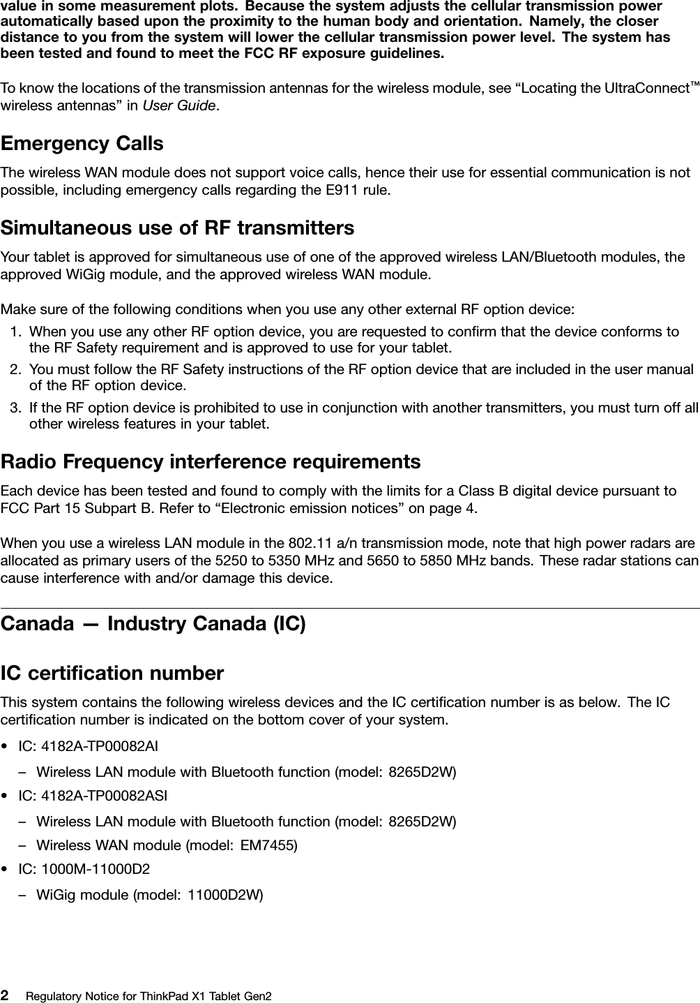 valueinsomemeasurementplots.Becausethesystemadjuststhecellulartransmissionpowerautomaticallybasedupontheproximitytothehumanbodyandorientation.Namely,thecloserdistancetoyoufromthesystemwilllowerthecellulartransmissionpowerlevel.ThesystemhasbeentestedandfoundtomeettheFCCRFexposureguidelines.Toknowthelocationsofthetransmissionantennasforthewirelessmodule,see“LocatingtheUltraConnect™wirelessantennas”inUserGuide.EmergencyCallsThewirelessWANmoduledoesnotsupportvoicecalls,hencetheiruseforessentialcommunicationisnotpossible,includingemergencycallsregardingtheE911rule.SimultaneoususeofRFtransmittersYourtabletisapprovedforsimultaneoususeofoneoftheapprovedwirelessLAN/Bluetoothmodules,theapprovedWiGigmodule,andtheapprovedwirelessWANmodule.MakesureofthefollowingconditionswhenyouuseanyotherexternalRFoptiondevice:1.WhenyouuseanyotherRFoptiondevice,youarerequestedtoconﬁrmthatthedeviceconformstotheRFSafetyrequirementandisapprovedtouseforyourtablet.2.YoumustfollowtheRFSafetyinstructionsoftheRFoptiondevicethatareincludedintheusermanualoftheRFoptiondevice.3.IftheRFoptiondeviceisprohibitedtouseinconjunctionwithanothertransmitters,youmustturnoffallotherwirelessfeaturesinyourtablet.RadioFrequencyinterferencerequirementsEachdevicehasbeentestedandfoundtocomplywiththelimitsforaClassBdigitaldevicepursuanttoFCCPart15SubpartB.Referto“Electronicemissionnotices”onpage4.WhenyouuseawirelessLANmoduleinthe802.11a/ntransmissionmode,notethathighpowerradarsareallocatedasprimaryusersofthe5250to5350MHzand5650to5850MHzbands.Theseradarstationscancauseinterferencewithand/ordamagethisdevice.Canada—IndustryCanada(IC)ICcertiﬁcationnumberThissystemcontainsthefollowingwirelessdevicesandtheICcertiﬁcationnumberisasbelow.TheICcertiﬁcationnumberisindicatedonthebottomcoverofyoursystem.•IC:4182A-TP00082AI–WirelessLANmodulewithBluetoothfunction(model:8265D2W)•IC:4182A-TP00082ASI–WirelessLANmodulewithBluetoothfunction(model:8265D2W)–WirelessWANmodule(model:EM7455)•IC:1000M-11000D2–WiGigmodule(model:11000D2W)2RegulatoryNoticeforThinkPadX1TabletGen2
