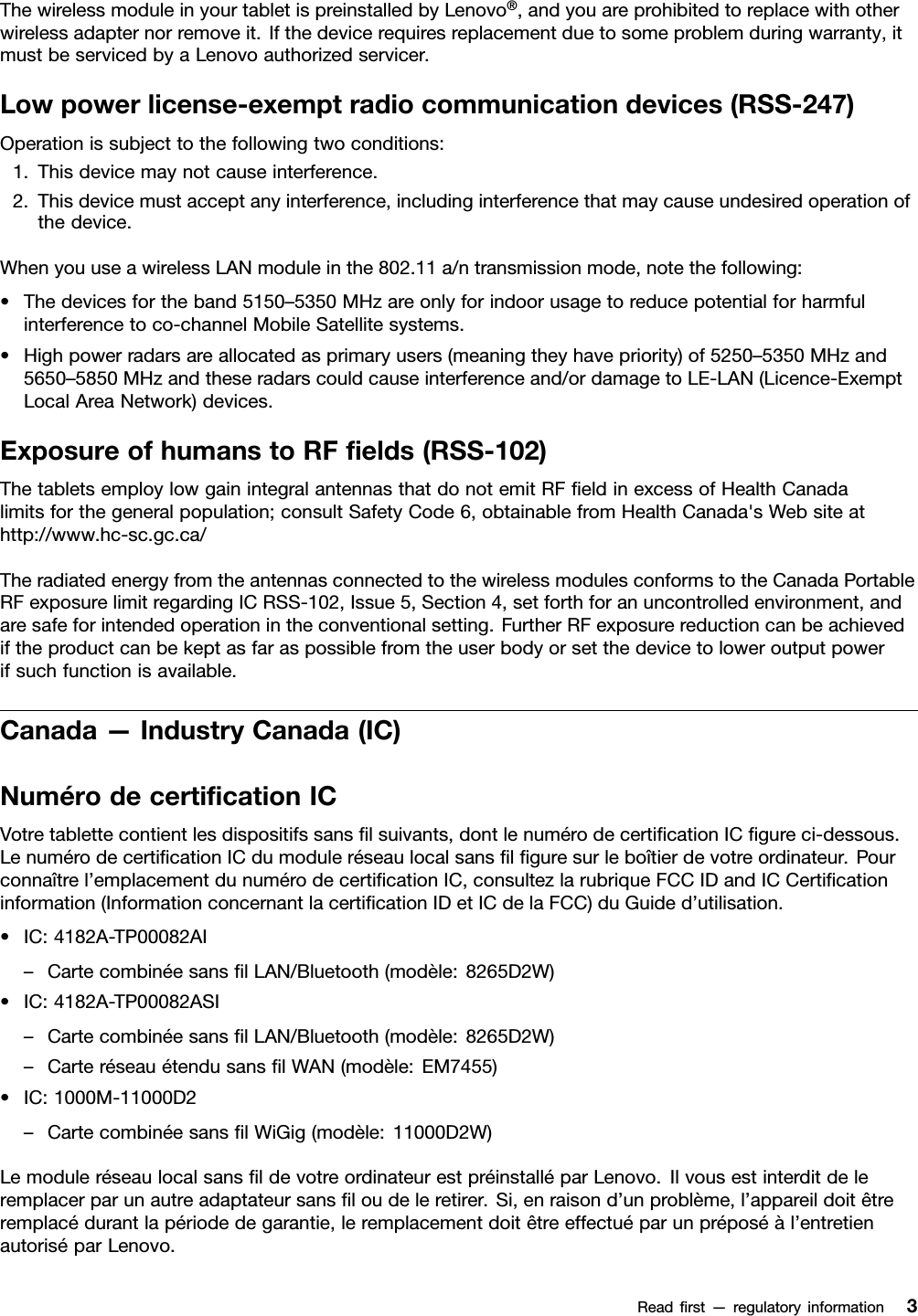 ThewirelessmoduleinyourtabletispreinstalledbyLenovo®,andyouareprohibitedtoreplacewithotherwirelessadapternorremoveit.Ifthedevicerequiresreplacementduetosomeproblemduringwarranty,itmustbeservicedbyaLenovoauthorizedservicer.Lowpowerlicense-exemptradiocommunicationdevices(RSS-247)Operationissubjecttothefollowingtwoconditions:1.Thisdevicemaynotcauseinterference.2.Thisdevicemustacceptanyinterference,includinginterferencethatmaycauseundesiredoperationofthedevice.WhenyouuseawirelessLANmoduleinthe802.11a/ntransmissionmode,notethefollowing:•Thedevicesfortheband5150–5350MHzareonlyforindoorusagetoreducepotentialforharmfulinterferencetoco-channelMobileSatellitesystems.•Highpowerradarsareallocatedasprimaryusers(meaningtheyhavepriority)of5250–5350MHzand5650–5850MHzandtheseradarscouldcauseinterferenceand/ordamagetoLE-LAN(Licence-ExemptLocalAreaNetwork)devices.ExposureofhumanstoRFﬁelds(RSS-102)ThetabletsemploylowgainintegralantennasthatdonotemitRFﬁeldinexcessofHealthCanadalimitsforthegeneralpopulation;consultSafetyCode6,obtainablefromHealthCanada&apos;sWebsiteathttp://www.hc-sc.gc.ca/TheradiatedenergyfromtheantennasconnectedtothewirelessmodulesconformstotheCanadaPortableRFexposurelimitregardingICRSS-102,Issue5,Section4,setforthforanuncontrolledenvironment,andaresafeforintendedoperationintheconventionalsetting.FurtherRFexposurereductioncanbeachievediftheproductcanbekeptasfaraspossiblefromtheuserbodyorsetthedevicetoloweroutputpowerifsuchfunctionisavailable.Canada—IndustryCanada(IC)NumérodecertiﬁcationICVotretablettecontientlesdispositifssansﬁlsuivants,dontlenumérodecertiﬁcationICﬁgureci-dessous.LenumérodecertiﬁcationICdumoduleréseaulocalsansﬁlﬁguresurleboîtierdevotreordinateur.Pourconnaîtrel’emplacementdunumérodecertiﬁcationIC,consultezlarubriqueFCCIDandICCertiﬁcationinformation(InformationconcernantlacertiﬁcationIDetICdelaFCC)duGuided’utilisation.•IC:4182A-TP00082AI–CartecombinéesansﬁlLAN/Bluetooth(modèle:8265D2W)•IC:4182A-TP00082ASI–CartecombinéesansﬁlLAN/Bluetooth(modèle:8265D2W)–CarteréseauétendusansﬁlWAN(modèle:EM7455)•IC:1000M-11000D2–CartecombinéesansﬁlWiGig(modèle:11000D2W)LemoduleréseaulocalsansﬁldevotreordinateurestpréinstalléparLenovo.Ilvousestinterditdeleremplacerparunautreadaptateursansﬁloudeleretirer.Si,enraisond’unproblème,l’appareildoitêtreremplacédurantlapériodedegarantie,leremplacementdoitêtreeffectuéparunpréposéàl’entretienautoriséparLenovo.Readﬁrst—regulatoryinformation3