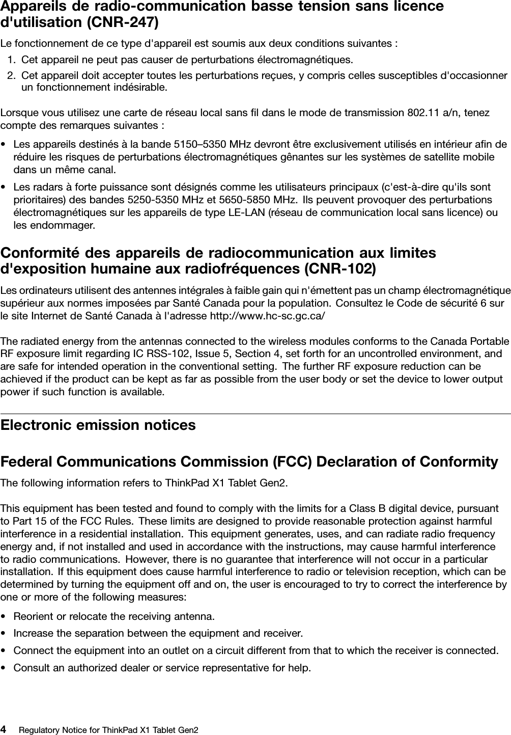 Appareilsderadio-communicationbassetensionsanslicenced&apos;utilisation(CNR-247)Lefonctionnementdecetyped&apos;appareilestsoumisauxdeuxconditionssuivantes:1.Cetappareilnepeutpascauserdeperturbationsélectromagnétiques.2.Cetappareildoitacceptertouteslesperturbationsreçues,ycompriscellessusceptiblesd&apos;occasionnerunfonctionnementindésirable.Lorsquevousutilisezunecartederéseaulocalsansﬁldanslemodedetransmission802.11a/n,tenezcomptedesremarquessuivantes:•Lesappareilsdestinésàlabande5150–5350MHzdevrontêtreexclusivementutilisésenintérieuraﬁnderéduirelesrisquesdeperturbationsélectromagnétiquesgênantessurlessystèmesdesatellitemobiledansunmêmecanal.•Lesradarsàfortepuissancesontdésignéscommelesutilisateursprincipaux(c&apos;est-à-direqu&apos;ilssontprioritaires)desbandes5250-5350MHzet5650-5850MHz.IlspeuventprovoquerdesperturbationsélectromagnétiquessurlesappareilsdetypeLE-LAN(réseaudecommunicationlocalsanslicence)oulesendommager.Conformitédesappareilsderadiocommunicationauxlimitesd&apos;expositionhumaineauxradiofréquences(CNR-102)Lesordinateursutilisentdesantennesintégralesàfaiblegainquin&apos;émettentpasunchampélectromagnétiquesupérieurauxnormesimposéesparSantéCanadapourlapopulation.ConsultezleCodedesécurité6surlesiteInternetdeSantéCanadaàl&apos;adressehttp://www.hc-sc.gc.ca/TheradiatedenergyfromtheantennasconnectedtothewirelessmodulesconformstotheCanadaPortableRFexposurelimitregardingICRSS-102,Issue5,Section4,setforthforanuncontrolledenvironment,andaresafeforintendedoperationintheconventionalsetting.ThefurtherRFexposurereductioncanbeachievediftheproductcanbekeptasfaraspossiblefromtheuserbodyorsetthedevicetoloweroutputpowerifsuchfunctionisavailable.ElectronicemissionnoticesFederalCommunicationsCommission(FCC)DeclarationofConformityThefollowinginformationreferstoThinkPadX1T abletGen2.ThisequipmenthasbeentestedandfoundtocomplywiththelimitsforaClassBdigitaldevice,pursuanttoPart15oftheFCCRules.Theselimitsaredesignedtoprovidereasonableprotectionagainstharmfulinterferenceinaresidentialinstallation.Thisequipmentgenerates,uses,andcanradiateradiofrequencyenergyand,ifnotinstalledandusedinaccordancewiththeinstructions,maycauseharmfulinterferencetoradiocommunications.However,thereisnoguaranteethatinterferencewillnotoccurinaparticularinstallation.Ifthisequipmentdoescauseharmfulinterferencetoradioortelevisionreception,whichcanbedeterminedbyturningtheequipmentoffandon,theuserisencouragedtotrytocorrecttheinterferencebyoneormoreofthefollowingmeasures:•Reorientorrelocatethereceivingantenna.•Increasetheseparationbetweentheequipmentandreceiver.•Connecttheequipmentintoanoutletonacircuitdifferentfromthattowhichthereceiverisconnected.•Consultanauthorizeddealerorservicerepresentativeforhelp.4RegulatoryNoticeforThinkPadX1TabletGen2