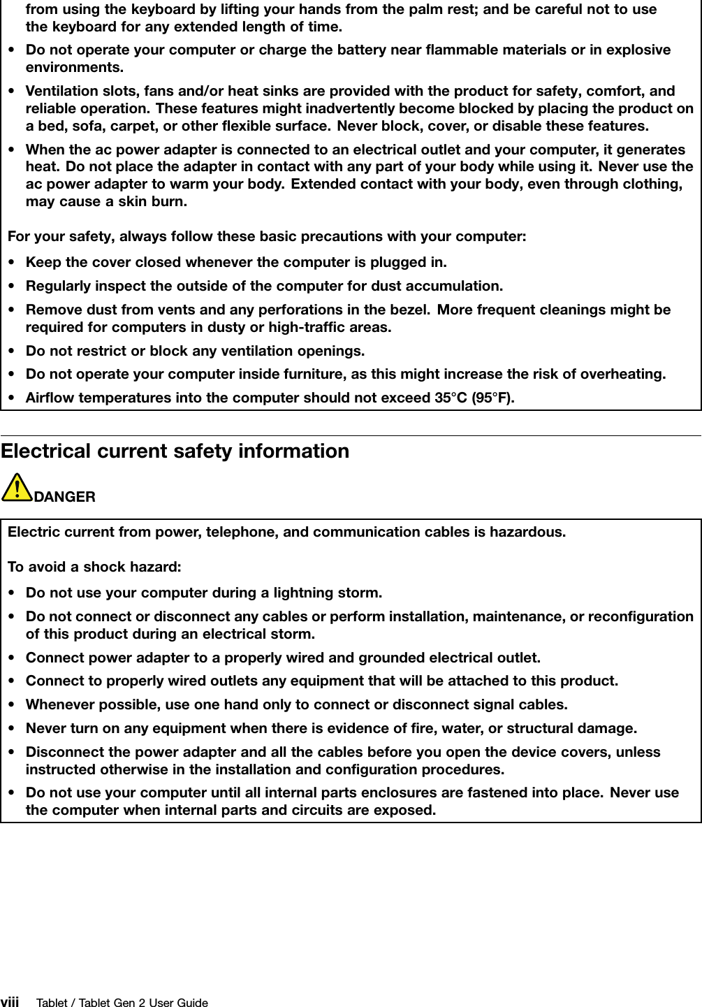 fromusingthekeyboardbyliftingyourhandsfromthepalmrest;andbecarefulnottousethekeyboardforanyextendedlengthoftime.•Donotoperateyourcomputerorchargethebatterynearﬂammablematerialsorinexplosiveenvironments.•Ventilationslots,fansand/orheatsinksareprovidedwiththeproductforsafety,comfort,andreliableoperation.Thesefeaturesmightinadvertentlybecomeblockedbyplacingtheproductonabed,sofa,carpet,orotherﬂexiblesurface.Neverblock,cover,ordisablethesefeatures.•Whentheacpoweradapterisconnectedtoanelectricaloutletandyourcomputer,itgeneratesheat.Donotplacetheadapterincontactwithanypartofyourbodywhileusingit.Neverusetheacpoweradaptertowarmyourbody.Extendedcontactwithyourbody,eventhroughclothing,maycauseaskinburn.Foryoursafety,alwaysfollowthesebasicprecautionswithyourcomputer:•Keepthecoverclosedwheneverthecomputerispluggedin.•Regularlyinspecttheoutsideofthecomputerfordustaccumulation.•Removedustfromventsandanyperforationsinthebezel.Morefrequentcleaningsmightberequiredforcomputersindustyorhigh-trafﬁcareas.•Donotrestrictorblockanyventilationopenings.•Donotoperateyourcomputerinsidefurniture,asthismightincreasetheriskofoverheating.•Airﬂowtemperaturesintothecomputershouldnotexceed35°C(95°F).ElectricalcurrentsafetyinformationDANGERElectriccurrentfrompower,telephone,andcommunicationcablesishazardous.Toavoidashockhazard:•Donotuseyourcomputerduringalightningstorm.•Donotconnectordisconnectanycablesorperforminstallation,maintenance,orreconﬁgurationofthisproductduringanelectricalstorm.•Connectpoweradaptertoaproperlywiredandgroundedelectricaloutlet.•Connecttoproperlywiredoutletsanyequipmentthatwillbeattachedtothisproduct.•Wheneverpossible,useonehandonlytoconnectordisconnectsignalcables.•Neverturnonanyequipmentwhenthereisevidenceofﬁre,water,orstructuraldamage.•Disconnectthepoweradapterandallthecablesbeforeyouopenthedevicecovers,unlessinstructedotherwiseintheinstallationandconﬁgurationprocedures.•Donotuseyourcomputeruntilallinternalpartsenclosuresarefastenedintoplace.Neverusethecomputerwheninternalpartsandcircuitsareexposed.viiiTablet/TabletGen2UserGuide