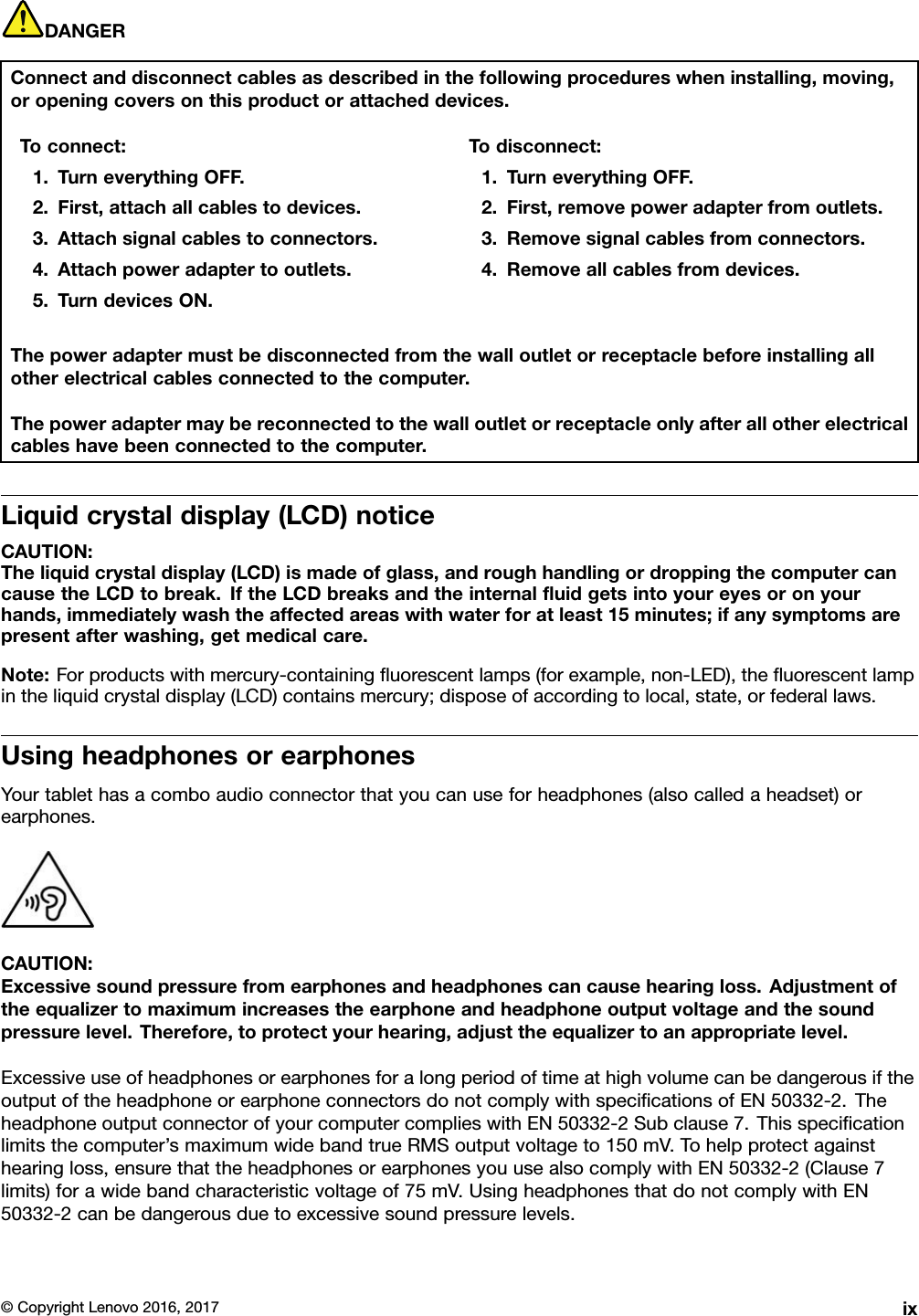 DANGERConnectanddisconnectcablesasdescribedinthefollowingprocedureswheninstalling,moving,oropeningcoversonthisproductorattacheddevices.Toconnect:1.TurneverythingOFF.2.First,attachallcablestodevices.3.Attachsignalcablestoconnectors.4.Attachpoweradaptertooutlets.5.TurndevicesON.Todisconnect:1.TurneverythingOFF.2.First,removepoweradapterfromoutlets.3.Removesignalcablesfromconnectors.4.Removeallcablesfromdevices.Thepoweradaptermustbedisconnectedfromthewalloutletorreceptaclebeforeinstallingallotherelectricalcablesconnectedtothecomputer.Thepoweradaptermaybereconnectedtothewalloutletorreceptacleonlyafterallotherelectricalcableshavebeenconnectedtothecomputer.Liquidcrystaldisplay(LCD)noticeCAUTION:Theliquidcrystaldisplay(LCD)ismadeofglass,androughhandlingordroppingthecomputercancausetheLCDtobreak.IftheLCDbreaksandtheinternalﬂuidgetsintoyoureyesoronyourhands,immediatelywashtheaffectedareaswithwaterforatleast15minutes;ifanysymptomsarepresentafterwashing,getmedicalcare.Note:Forproductswithmercury-containingﬂuorescentlamps(forexample,non-LED),theﬂuorescentlampintheliquidcrystaldisplay(LCD)containsmercury;disposeofaccordingtolocal,state,orfederallaws.UsingheadphonesorearphonesYourtablethasacomboaudioconnectorthatyoucanuseforheadphones(alsocalledaheadset)orearphones.CAUTION:Excessivesoundpressurefromearphonesandheadphonescancausehearingloss.Adjustmentoftheequalizertomaximumincreasestheearphoneandheadphoneoutputvoltageandthesoundpressurelevel.Therefore,toprotectyourhearing,adjusttheequalizertoanappropriatelevel.ExcessiveuseofheadphonesorearphonesforalongperiodoftimeathighvolumecanbedangerousiftheoutputoftheheadphoneorearphoneconnectorsdonotcomplywithspeciﬁcationsofEN50332-2.TheheadphoneoutputconnectorofyourcomputercomplieswithEN50332-2Subclause7.Thisspeciﬁcationlimitsthecomputer’smaximumwidebandtrueRMSoutputvoltageto150mV.Tohelpprotectagainsthearingloss,ensurethattheheadphonesorearphonesyouusealsocomplywithEN50332-2(Clause7limits)forawidebandcharacteristicvoltageof75mV.UsingheadphonesthatdonotcomplywithEN50332-2canbedangerousduetoexcessivesoundpressurelevels.©CopyrightLenovo2016,2017ix