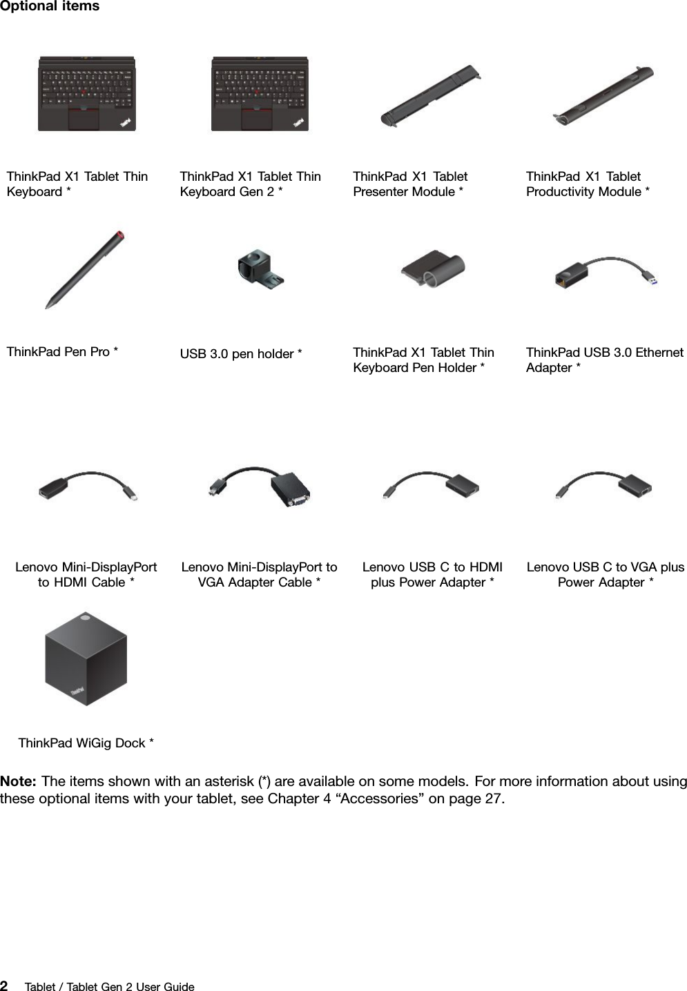 OptionalitemsThinkPadX1TabletThinKeyboard*ThinkPadX1TabletThinKeyboardGen2*ThinkPadX1TabletPresenterModule*ThinkPadX1TabletProductivityModule*ThinkPadPenPro*USB3.0penholder*ThinkPadX1TabletThinKeyboardPenHolder*ThinkPadUSB3.0EthernetAdapter*LenovoMini-DisplayPorttoHDMICable*LenovoMini-DisplayPorttoVGAAdapterCable*LenovoUSBCtoHDMIplusPowerAdapter*LenovoUSBCtoVGAplusPowerAdapter*ThinkPadWiGigDock*Note:Theitemsshownwithanasterisk(*)areavailableonsomemodels.Formoreinformationaboutusingtheseoptionalitemswithyourtablet,seeChapter4“Accessories”onpage27.2Tablet/TabletGen2UserGuide