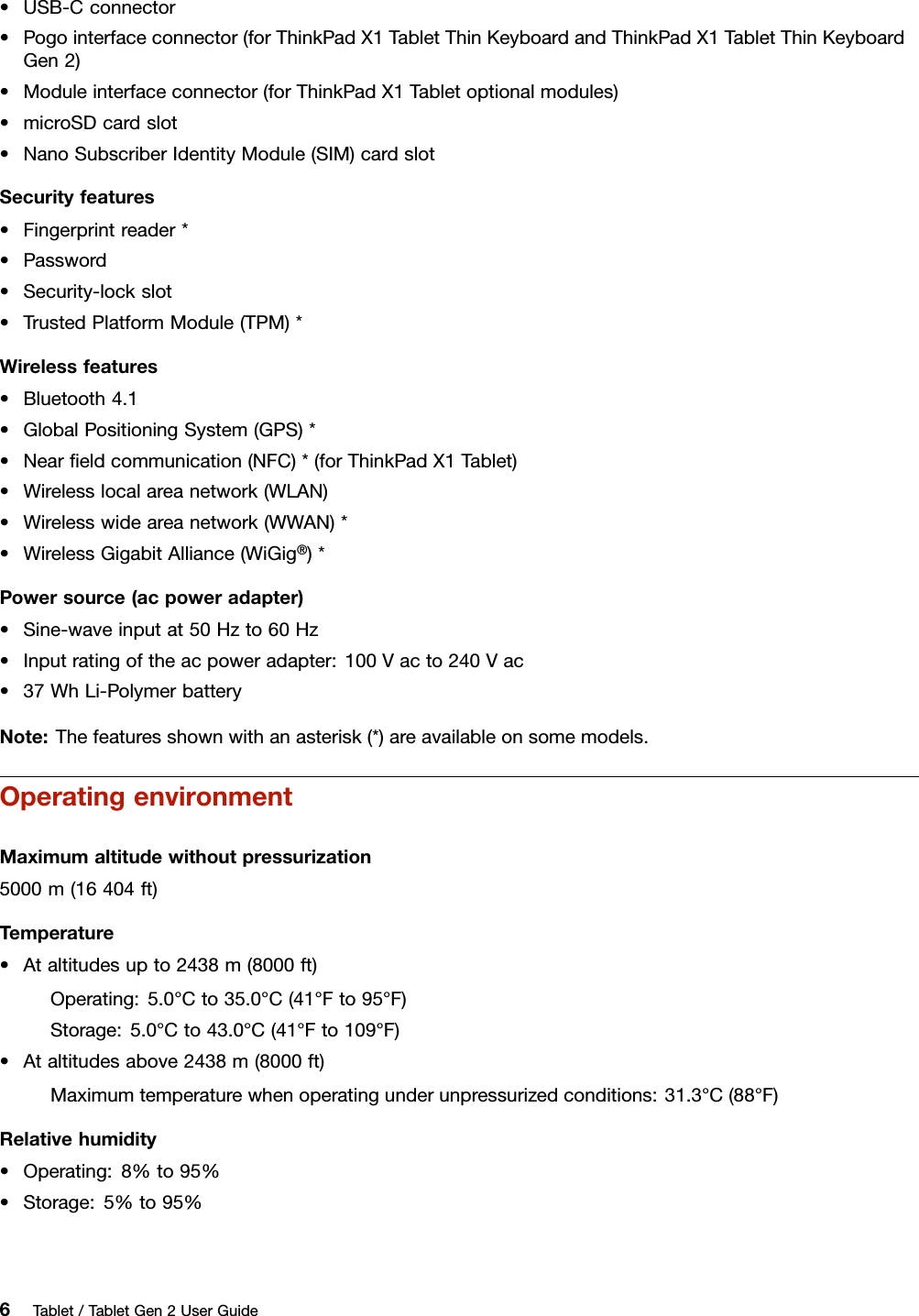 •USB-Cconnector•Pogointerfaceconnector(forThinkPadX1TabletThinKeyboardandThinkPadX1TabletThinKeyboardGen2)•Moduleinterfaceconnector(forThinkPadX1Tabletoptionalmodules)•microSDcardslot•NanoSubscriberIdentityModule(SIM)cardslotSecurityfeatures•Fingerprintreader*•Password•Security-lockslot•TrustedPlatformModule(TPM)*Wirelessfeatures•Bluetooth4.1•GlobalPositioningSystem(GPS)*•Nearﬁeldcommunication(NFC)*(forThinkPadX1Tablet)•Wirelesslocalareanetwork(WLAN)•Wirelesswideareanetwork(WWAN)*•WirelessGigabitAlliance(WiGig®)*Powersource(acpoweradapter)•Sine-waveinputat50Hzto60Hz•Inputratingoftheacpoweradapter:100Vacto240Vac•37WhLi-PolymerbatteryNote:Thefeaturesshownwithanasterisk(*)areavailableonsomemodels.OperatingenvironmentMaximumaltitudewithoutpressurization5000m(16404ft)Temperature•Ataltitudesupto2438m(8000ft)Operating:5.0°Cto35.0°C(41°Fto95°F)Storage:5.0°Cto43.0°C(41°Fto109°F)•Ataltitudesabove2438m(8000ft)Maximumtemperaturewhenoperatingunderunpressurizedconditions:31.3°C(88°F)Relativehumidity•Operating:8%to95%•Storage:5%to95%6Tablet/TabletGen2UserGuide