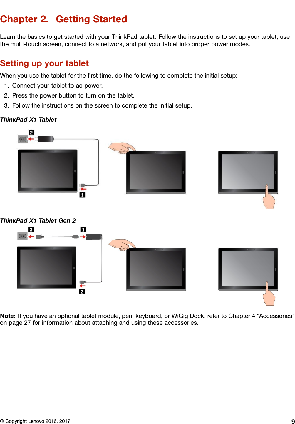 Chapter2.GettingStartedLearnthebasicstogetstartedwithyourThinkPadtablet.Followtheinstructionstosetupyourtablet,usethemulti-touchscreen,connecttoanetwork,andputyourtabletintoproperpowermodes.SettingupyourtabletWhenyouusethetabletfortheﬁrsttime,dothefollowingtocompletetheinitialsetup:1.Connectyourtablettoacpower.2.Pressthepowerbuttontoturnonthetablet.3.Followtheinstructionsonthescreentocompletetheinitialsetup.ThinkPadX1TabletThinkPadX1TabletGen2Note:Ifyouhaveanoptionaltabletmodule,pen,keyboard,orWiGigDock,refertoChapter4“Accessories”onpage27forinformationaboutattachingandusingtheseaccessories.©CopyrightLenovo2016,20179