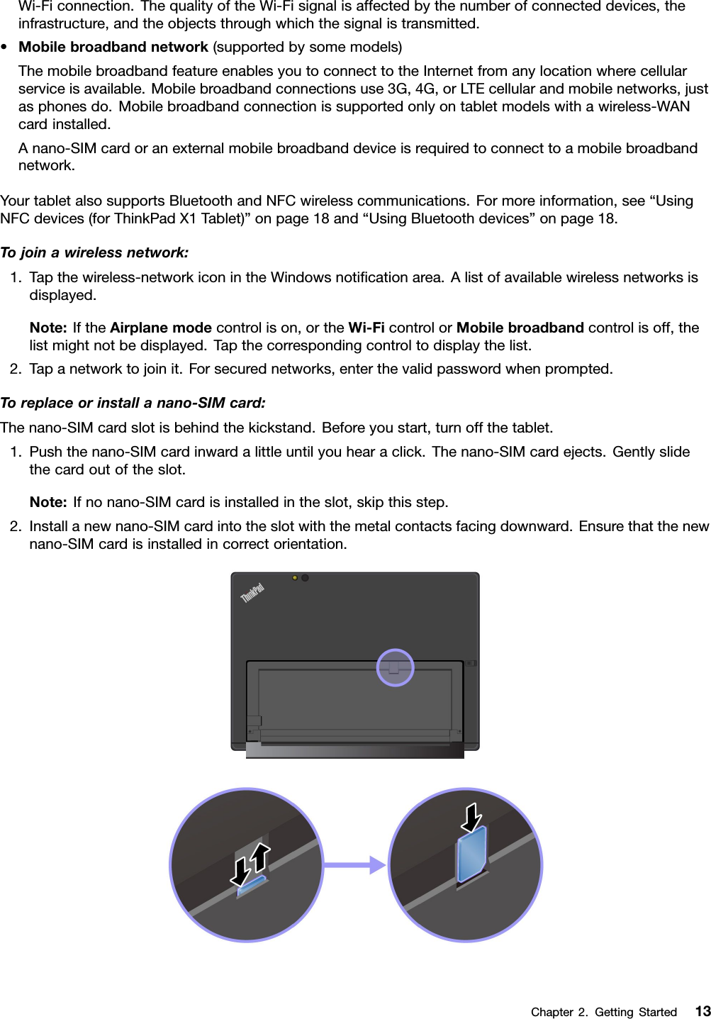 Wi-Ficonnection.ThequalityoftheWi-Fisignalisaffectedbythenumberofconnecteddevices,theinfrastructure,andtheobjectsthroughwhichthesignalistransmitted.•Mobilebroadbandnetwork(supportedbysomemodels)ThemobilebroadbandfeatureenablesyoutoconnecttotheInternetfromanylocationwherecellularserviceisavailable.Mobilebroadbandconnectionsuse3G,4G,orLTEcellularandmobilenetworks,justasphonesdo.Mobilebroadbandconnectionissupportedonlyontabletmodelswithawireless-WANcardinstalled.Anano-SIMcardoranexternalmobilebroadbanddeviceisrequiredtoconnecttoamobilebroadbandnetwork.YourtabletalsosupportsBluetoothandNFCwirelesscommunications.Formoreinformation,see“UsingNFCdevices(forThinkPadX1Tablet)”onpage18and“UsingBluetoothdevices”onpage18.Tojoinawirelessnetwork:1.Tapthewireless-networkiconintheWindowsnotiﬁcationarea.Alistofavailablewirelessnetworksisdisplayed.Note:IftheAirplanemodecontrolison,ortheWi-FicontrolorMobilebroadbandcontrolisoff,thelistmightnotbedisplayed.Tapthecorrespondingcontroltodisplaythelist.2.Tapanetworktojoinit.Forsecurednetworks,enterthevalidpasswordwhenprompted.Toreplaceorinstallanano-SIMcard:Thenano-SIMcardslotisbehindthekickstand.Beforeyoustart,turnoffthetablet.1.Pushthenano-SIMcardinwardalittleuntilyouhearaclick.Thenano-SIMcardejects.Gentlyslidethecardoutoftheslot.Note:Ifnonano-SIMcardisinstalledintheslot,skipthisstep.2.Installanewnano-SIMcardintotheslotwiththemetalcontactsfacingdownward.Ensurethatthenewnano-SIMcardisinstalledincorrectorientation.Chapter2.GettingStarted13