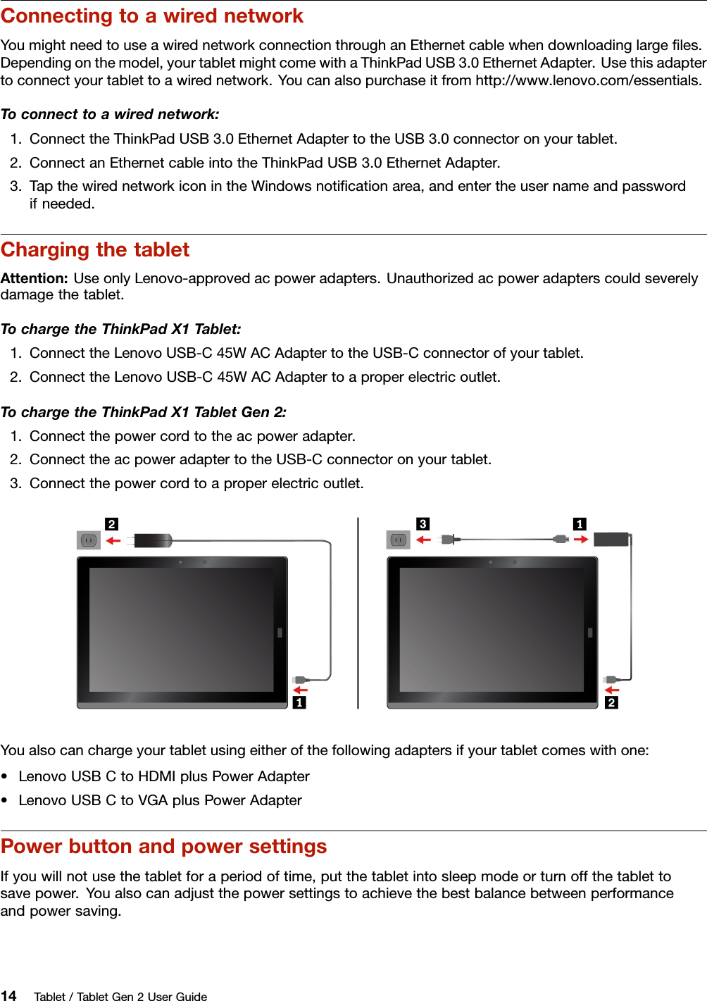 ConnectingtoawirednetworkYoumightneedtouseawirednetworkconnectionthroughanEthernetcablewhendownloadinglargeﬁles.Dependingonthemodel,yourtabletmightcomewithaThinkPadUSB3.0EthernetAdapter.Usethisadaptertoconnectyourtablettoawirednetwork.Youcanalsopurchaseitfromhttp://www.lenovo.com/essentials.Toconnecttoawirednetwork:1.ConnecttheThinkPadUSB3.0EthernetAdaptertotheUSB3.0connectoronyourtablet.2.ConnectanEthernetcableintotheThinkPadUSB3.0EthernetAdapter.3.TapthewirednetworkiconintheWindowsnotiﬁcationarea,andentertheusernameandpasswordifneeded.ChargingthetabletAttention:UseonlyLenovo-approvedacpoweradapters.Unauthorizedacpoweradapterscouldseverelydamagethetablet.TochargetheThinkPadX1Tablet:1.ConnecttheLenovoUSB-C45WACAdaptertotheUSB-Cconnectorofyourtablet.2.ConnecttheLenovoUSB-C45WACAdaptertoaproperelectricoutlet.TochargetheThinkPadX1TabletGen2:1.Connectthepowercordtotheacpoweradapter.2.ConnecttheacpoweradaptertotheUSB-Cconnectoronyourtablet.3.Connectthepowercordtoaproperelectricoutlet.Youalsocanchargeyourtabletusingeitherofthefollowingadaptersifyourtabletcomeswithone:•LenovoUSBCtoHDMIplusPowerAdapter•LenovoUSBCtoVGAplusPowerAdapterPowerbuttonandpowersettingsIfyouwillnotusethetabletforaperiodoftime,putthetabletintosleepmodeorturnoffthetablettosavepower.Youalsocanadjustthepowersettingstoachievethebestbalancebetweenperformanceandpowersaving.14Tablet/TabletGen2UserGuide