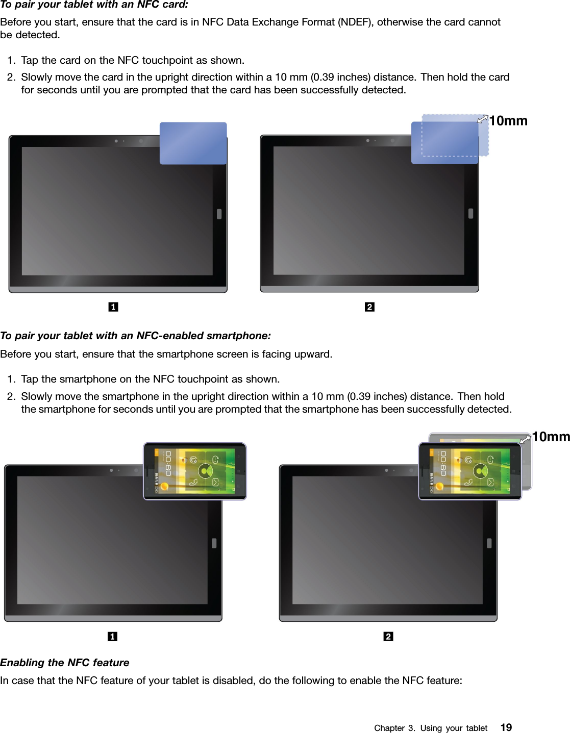 TopairyourtabletwithanNFCcard:Beforeyoustart,ensurethatthecardisinNFCDataExchangeFormat(NDEF),otherwisethecardcannotbedetected.1.TapthecardontheNFCtouchpointasshown.2.Slowlymovethecardintheuprightdirectionwithina10mm(0.39inches)distance.Thenholdthecardforsecondsuntilyouarepromptedthatthecardhasbeensuccessfullydetected.TopairyourtabletwithanNFC-enabledsmartphone:Beforeyoustart,ensurethatthesmartphonescreenisfacingupward.1.TapthesmartphoneontheNFCtouchpointasshown.2.Slowlymovethesmartphoneintheuprightdirectionwithina10mm(0.39inches)distance.Thenholdthesmartphoneforsecondsuntilyouarepromptedthatthesmartphonehasbeensuccessfullydetected.EnablingtheNFCfeatureIncasethattheNFCfeatureofyourtabletisdisabled,dothefollowingtoenabletheNFCfeature:Chapter3.Usingyourtablet19