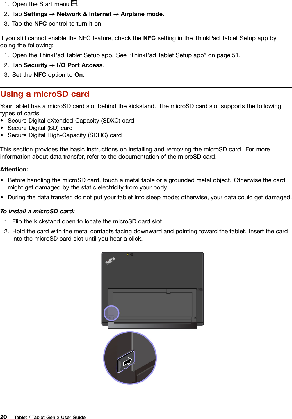 1.OpentheStartmenu.2.TapSettings➙Network&amp;Internet➙Airplanemode.3.TaptheNFCcontroltoturniton.IfyoustillcannotenabletheNFCfeature,checktheNFCsettingintheThinkPadTabletSetupappbydoingthefollowing:1.OpentheThinkPadTabletSetupapp.See“ThinkPadTabletSetupapp”onpage51.2.TapSecurity➙I/OPortAccess.3.SettheNFCoptiontoOn.UsingamicroSDcardYourtablethasamicroSDcardslotbehindthekickstand.ThemicroSDcardslotsupportsthefollowingtypesofcards:•SecureDigitaleXtended-Capacity(SDXC)card•SecureDigital(SD)card•SecureDigitalHigh-Capacity(SDHC)cardThissectionprovidesthebasicinstructionsoninstallingandremovingthemicroSDcard.Formoreinformationaboutdatatransfer,refertothedocumentationofthemicroSDcard.Attention:•BeforehandlingthemicroSDcard,touchametaltableoragroundedmetalobject.Otherwisethecardmightgetdamagedbythestaticelectricityfromyourbody.•Duringthedatatransfer,donotputyourtabletintosleepmode;otherwise,yourdatacouldgetdamaged.ToinstallamicroSDcard:1.FlipthekickstandopentolocatethemicroSDcardslot.2.Holdthecardwiththemetalcontactsfacingdownwardandpointingtowardthetablet.InsertthecardintothemicroSDcardslotuntilyouhearaclick.20Tablet/TabletGen2UserGuide