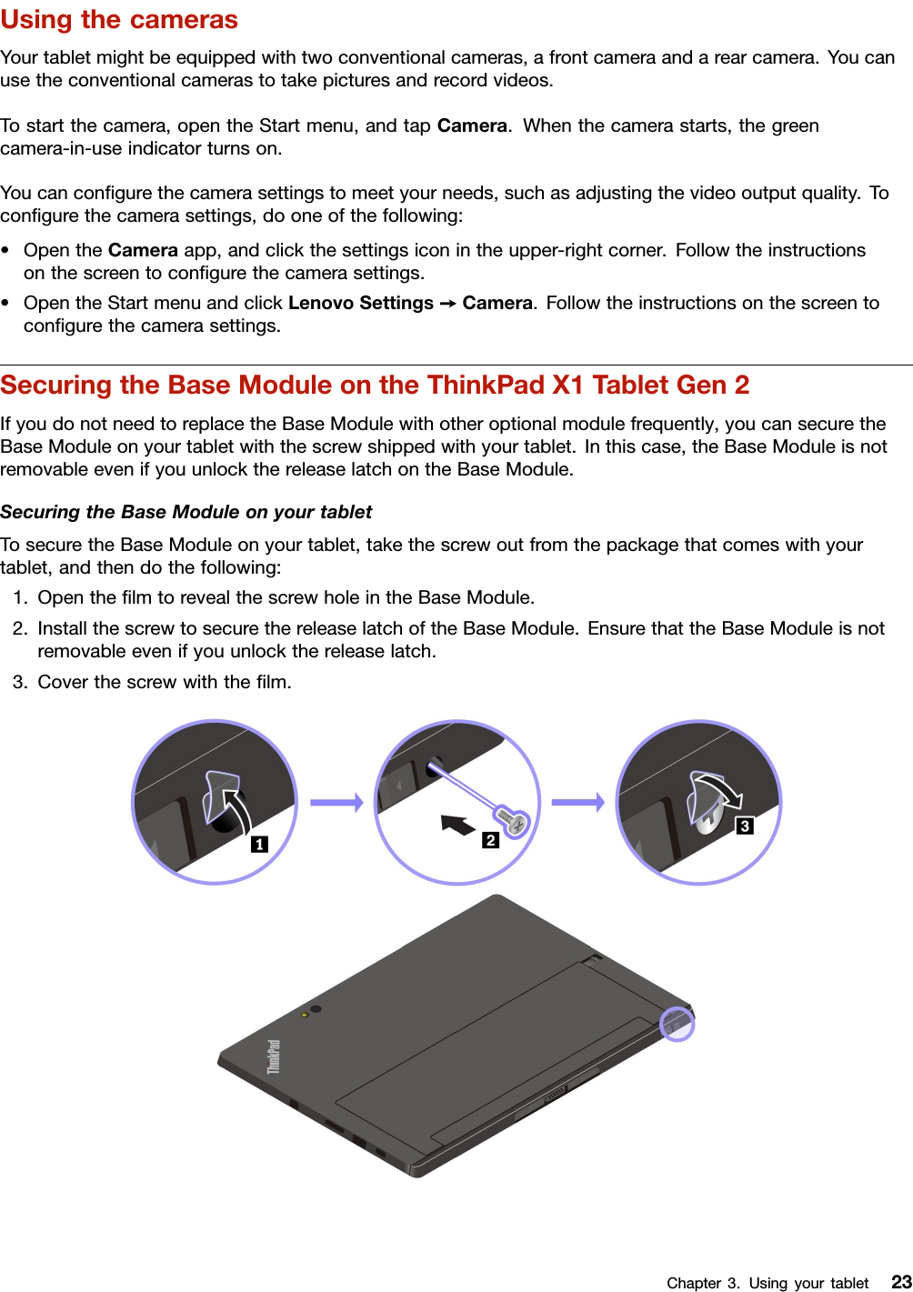 UsingthecamerasYourtabletmightbeequippedwithtwoconventionalcameras,afrontcameraandarearcamera.Youcanusetheconventionalcamerastotakepicturesandrecordvideos.Tostartthecamera,opentheStartmenu,andtapCamera.Whenthecamerastarts,thegreencamera-in-useindicatorturnson.Youcanconﬁgurethecamerasettingstomeetyourneeds,suchasadjustingthevideooutputquality.Toconﬁgurethecamerasettings,dooneofthefollowing:•OpentheCameraapp,andclickthesettingsiconintheupper-rightcorner.Followtheinstructionsonthescreentoconﬁgurethecamerasettings.•OpentheStartmenuandclickLenovoSettings➙Camera.Followtheinstructionsonthescreentoconﬁgurethecamerasettings.SecuringtheBaseModuleontheThinkPadX1TabletGen2IfyoudonotneedtoreplacetheBaseModulewithotheroptionalmodulefrequently,youcansecuretheBaseModuleonyourtabletwiththescrewshippedwithyourtablet.Inthiscase,theBaseModuleisnotremovableevenifyouunlockthereleaselatchontheBaseModule.SecuringtheBaseModuleonyourtabletTosecuretheBaseModuleonyourtablet,takethescrewoutfromthepackagethatcomeswithyourtablet,andthendothefollowing:1.OpentheﬁlmtorevealthescrewholeintheBaseModule.2.InstallthescrewtosecurethereleaselatchoftheBaseModule.EnsurethattheBaseModuleisnotremovableevenifyouunlockthereleaselatch.3.Coverthescrewwiththeﬁlm.Chapter3.Usingyourtablet23