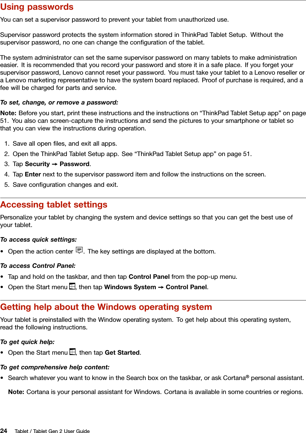 UsingpasswordsYoucansetasupervisorpasswordtopreventyourtabletfromunauthorizeduse.SupervisorpasswordprotectsthesysteminformationstoredinThinkPadTabletSetup.Withoutthesupervisorpassword,noonecanchangetheconﬁgurationofthetablet.Thesystemadministratorcansetthesamesupervisorpasswordonmanytabletstomakeadministrationeasier.Itisrecommendedthatyourecordyourpasswordandstoreitinasafeplace.Ifyouforgetyoursupervisorpassword,Lenovocannotresetyourpassword.YoumusttakeyourtablettoaLenovoreselleroraLenovomarketingrepresentativetohavethesystemboardreplaced.Proofofpurchaseisrequired,andafeewillbechargedforpartsandservice.Toset,change,orremoveapassword:Note:Beforeyoustart,printtheseinstructionsandtheinstructionson“ThinkPadTabletSetupapp”onpage51.Youalsocanscreen-capturetheinstructionsandsendthepicturestoyoursmartphoneortabletsothatyoucanviewtheinstructionsduringoperation.1.Saveallopenﬁles,andexitallapps.2.OpentheThinkPadTabletSetupapp.See“ThinkPadTabletSetupapp”onpage51.3.TapSecurity➙Password.4.TapEnternexttothesupervisorpassworditemandfollowtheinstructionsonthescreen.5.Saveconﬁgurationchangesandexit.AccessingtabletsettingsPersonalizeyourtabletbychangingthesystemanddevicesettingssothatyoucangetthebestuseofyourtablet.Toaccessquicksettings:•Opentheactioncenter.Thekeysettingsaredisplayedatthebottom.ToaccessControlPanel:•Tapandholdonthetaskbar,andthentapControlPanelfromthepop-upmenu.•OpentheStartmenu,thentapWindowsSystem➙ControlPanel.GettinghelpabouttheWindowsoperatingsystemYourtabletispreinstalledwiththeWindowoperatingsystem.Togethelpaboutthisoperatingsystem,readthefollowinginstructions.Togetquickhelp:•OpentheStartmenu,thentapGetStarted.Togetcomprehensivehelpcontent:•SearchwhateveryouwanttoknowintheSearchboxonthetaskbar,oraskCortana®personalassistant.Note:CortanaisyourpersonalassistantforWindows.Cortanaisavailableinsomecountriesorregions.24Tablet/TabletGen2UserGuide