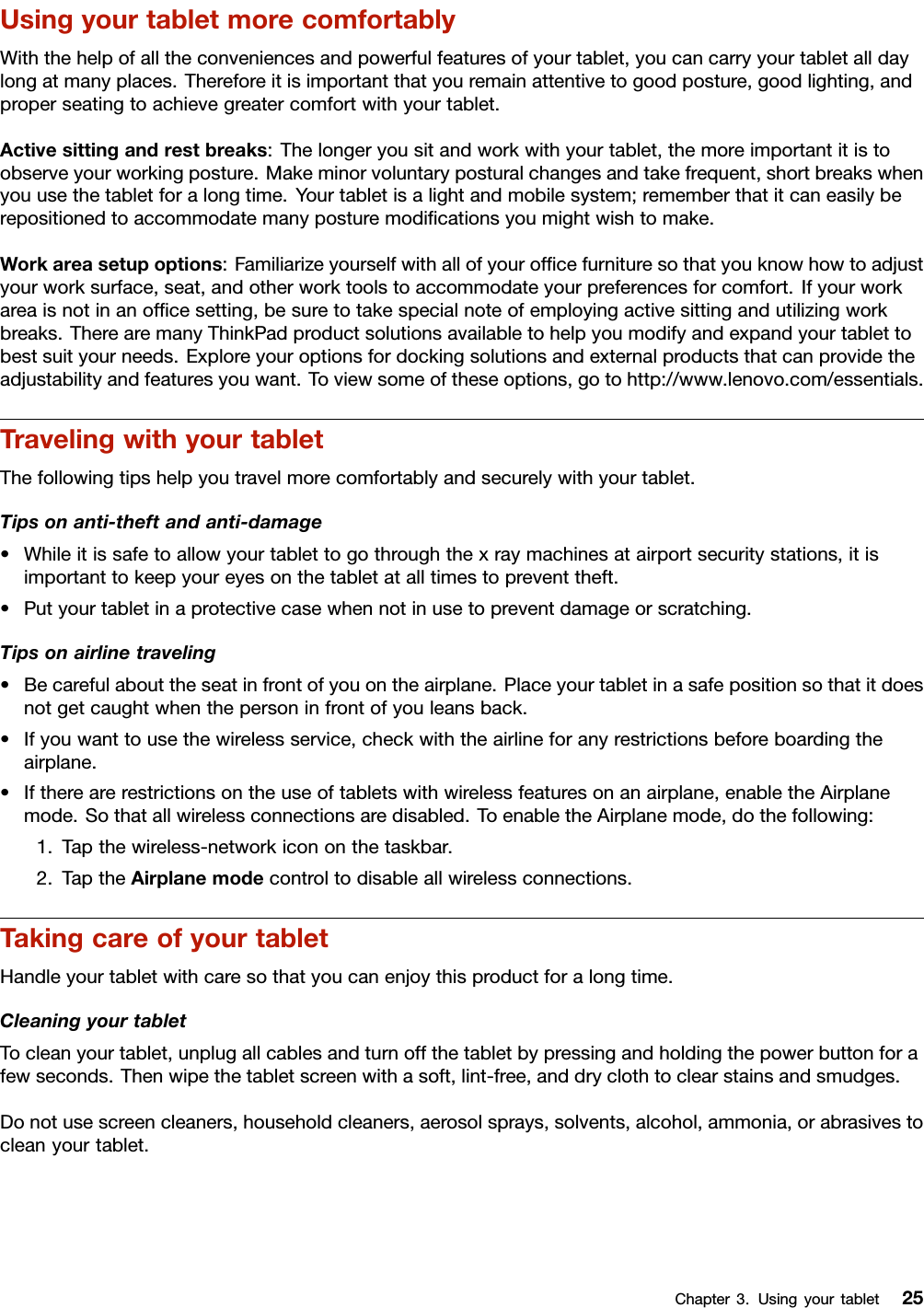 UsingyourtabletmorecomfortablyWiththehelpofalltheconveniencesandpowerfulfeaturesofyourtablet,youcancarryyourtabletalldaylongatmanyplaces.Thereforeitisimportantthatyouremainattentivetogoodposture,goodlighting,andproperseatingtoachievegreatercomfortwithyourtablet.Activesittingandrestbreaks:Thelongeryousitandworkwithyourtablet,themoreimportantitistoobserveyourworkingposture.Makeminorvoluntaryposturalchangesandtakefrequent,shortbreakswhenyouusethetabletforalongtime.Yourtabletisalightandmobilesystem;rememberthatitcaneasilyberepositionedtoaccommodatemanyposturemodiﬁcationsyoumightwishtomake.Workareasetupoptions:Familiarizeyourselfwithallofyourofﬁcefurnituresothatyouknowhowtoadjustyourworksurface,seat,andotherworktoolstoaccommodateyourpreferencesforcomfort.Ifyourworkareaisnotinanofﬁcesetting,besuretotakespecialnoteofemployingactivesittingandutilizingworkbreaks.TherearemanyThinkPadproductsolutionsavailabletohelpyoumodifyandexpandyourtablettobestsuityourneeds.Exploreyouroptionsfordockingsolutionsandexternalproductsthatcanprovidetheadjustabilityandfeaturesyouwant.Toviewsomeoftheseoptions,gotohttp://www.lenovo.com/essentials.TravelingwithyourtabletThefollowingtipshelpyoutravelmorecomfortablyandsecurelywithyourtablet.Tipsonanti-theftandanti-damage•Whileitissafetoallowyourtablettogothroughthexraymachinesatairportsecuritystations,itisimportanttokeepyoureyesonthetabletatalltimestopreventtheft.•Putyourtabletinaprotectivecasewhennotinusetopreventdamageorscratching.Tipsonairlinetraveling•Becarefulabouttheseatinfrontofyouontheairplane.Placeyourtabletinasafepositionsothatitdoesnotgetcaughtwhenthepersoninfrontofyouleansback.•Ifyouwanttousethewirelessservice,checkwiththeairlineforanyrestrictionsbeforeboardingtheairplane.•Iftherearerestrictionsontheuseoftabletswithwirelessfeaturesonanairplane,enabletheAirplanemode.Sothatallwirelessconnectionsaredisabled.ToenabletheAirplanemode,dothefollowing:1.Tapthewireless-networkicononthetaskbar.2.TaptheAirplanemodecontroltodisableallwirelessconnections.TakingcareofyourtabletHandleyourtabletwithcaresothatyoucanenjoythisproductforalongtime.CleaningyourtabletTocleanyourtablet,unplugallcablesandturnoffthetabletbypressingandholdingthepowerbuttonforafewseconds.Thenwipethetabletscreenwithasoft,lint-free,anddryclothtoclearstainsandsmudges.Donotusescreencleaners,householdcleaners,aerosolsprays,solvents,alcohol,ammonia,orabrasivestocleanyourtablet.Chapter3.Usingyourtablet25