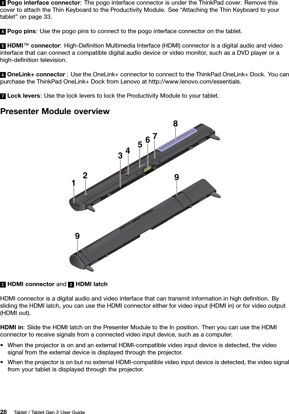 3Pogointerfaceconnector:ThepogointerfaceconnectorisundertheThinkPadcover.RemovethiscovertoattachtheThinKeyboardtotheProductivityModule.See“AttachingtheThinKeyboardtoyourtablet”onpage33.4Pogopins:Usethepogopinstoconnecttothepogointerfaceconnectoronthetablet.5HDMI™connector:High-DeﬁnitionMultimediaInterface(HDMI)connectorisadigitalaudioandvideointerfacethatcanconnectacompatibledigitalaudiodeviceorvideomonitor,suchasaDVDplayerorahigh-deﬁnitiontelevision.6OneLink+connector:UsetheOneLink+connectortoconnecttotheThinkPadOneLink+Dock.YoucanpurchasetheThinkPadOneLink+DockfromLenovoathttp://www.lenovo.com/essentials.7Locklevers:UsethelockleverstolocktheProductivityModuletoyourtablet.PresenterModuleoverview1HDMIconnectorand2HDMIlatchHDMIconnectorisadigitalaudioandvideointerfacethatcantransmitinformationinhighdeﬁnition.ByslidingtheHDMIlatch,youcanusetheHDMIconnectoreitherforvideoinput(HDMIin)orforvideooutput(HDMIout).HDMIin:SlidetheHDMIlatchonthePresenterModuletotheInposition.ThenyoucanusetheHDMIconnectortoreceivesignalsfromaconnectedvideoinputdevice,suchasacomputer.•WhentheprojectorisonandanexternalHDMI-compatiblevideoinputdeviceisdetected,thevideosignalfromtheexternaldeviceisdisplayedthroughtheprojector.•WhentheprojectorisonbutnoexternalHDMI-compatiblevideoinputdeviceisdetected,thevideosignalfromyourtabletisdisplayedthroughtheprojector.28Tablet/TabletGen2UserGuide