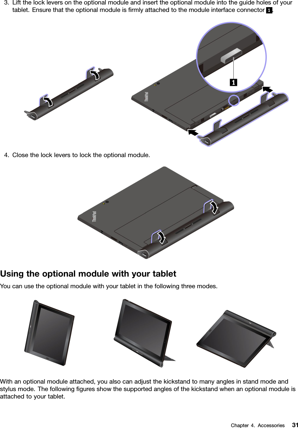 3.Liftthelockleversontheoptionalmoduleandinserttheoptionalmoduleintotheguideholesofyourtablet.Ensurethattheoptionalmoduleisﬁrmlyattachedtothemoduleinterfaceconnector1.4.Closethelockleverstolocktheoptionalmodule.UsingtheoptionalmodulewithyourtabletYoucanusetheoptionalmodulewithyourtabletinthefollowingthreemodes.Withanoptionalmoduleattached,youalsocanadjustthekickstandtomanyanglesinstandmodeandstylusmode.Thefollowingﬁguresshowthesupportedanglesofthekickstandwhenanoptionalmoduleisattachedtoyourtablet.Chapter4.Accessories31