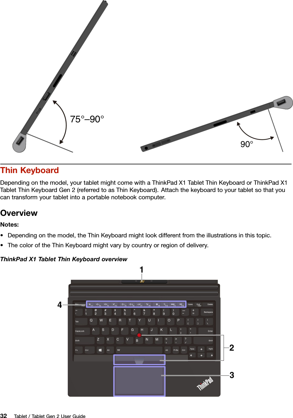 ThinKeyboardDependingonthemodel,yourtabletmightcomewithaThinkPadX1TabletThinKeyboardorThinkPadX1TabletThinKeyboardGen2(referredtoasThinKeyboard).Attachthekeyboardtoyourtabletsothatyoucantransformyourtabletintoaportablenotebookcomputer.OverviewNotes:•Dependingonthemodel,theThinKeyboardmightlookdifferentfromtheillustrationsinthistopic.•ThecoloroftheThinKeyboardmightvarybycountryorregionofdelivery.ThinkPadX1TabletThinKeyboardoverview32Tablet/TabletGen2UserGuide