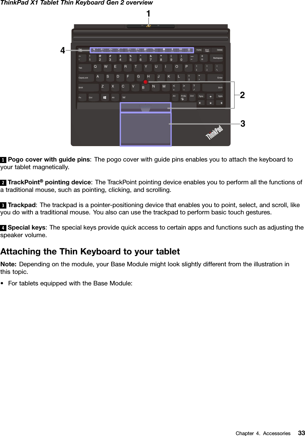 ThinkPadX1TabletThinKeyboardGen2overview1Pogocoverwithguidepins:Thepogocoverwithguidepinsenablesyoutoattachthekeyboardtoyourtabletmagnetically.2TrackPoint®pointingdevice:TheTrackPointpointingdeviceenablesyoutoperformallthefunctionsofatraditionalmouse,suchaspointing,clicking,andscrolling.3Trackpad:Thetrackpadisapointer-positioningdevicethatenablesyoutopoint,select,andscroll,likeyoudowithatraditionalmouse.Youalsocanusethetrackpadtoperformbasictouchgestures.4Specialkeys:Thespecialkeysprovidequickaccesstocertainappsandfunctionssuchasadjustingthespeakervolume.AttachingtheThinKeyboardtoyourtabletNote:Dependingonthemodule,yourBaseModulemightlookslightlydifferentfromtheillustrationinthistopic.•FortabletsequippedwiththeBaseModule:Chapter4.Accessories33