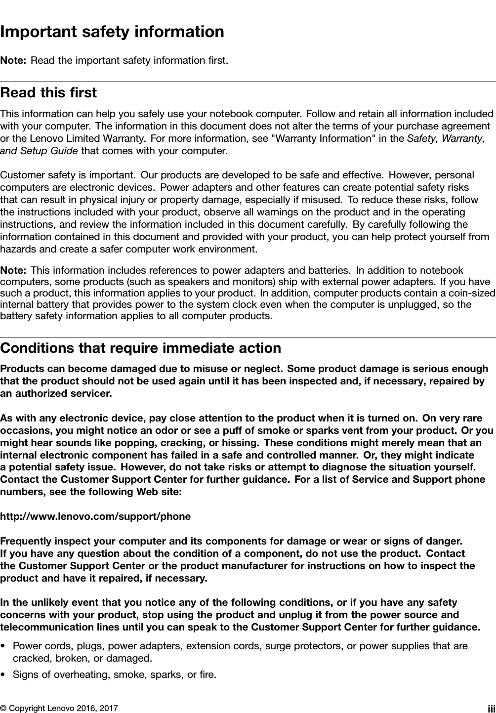 ImportantsafetyinformationNote:Readtheimportantsafetyinformationﬁrst.ReadthisﬁrstThisinformationcanhelpyousafelyuseyournotebookcomputer.Followandretainallinformationincludedwithyourcomputer.TheinformationinthisdocumentdoesnotalterthetermsofyourpurchaseagreementortheLenovoLimitedWarranty.Formoreinformation,see&quot;WarrantyInformation&quot;intheSafety,Warranty,andSetupGuidethatcomeswithyourcomputer.Customersafetyisimportant.Ourproductsaredevelopedtobesafeandeffective.However,personalcomputersareelectronicdevices.Poweradaptersandotherfeaturescancreatepotentialsafetyrisksthatcanresultinphysicalinjuryorpropertydamage,especiallyifmisused.Toreducetheserisks,followtheinstructionsincludedwithyourproduct,observeallwarningsontheproductandintheoperatinginstructions,andreviewtheinformationincludedinthisdocumentcarefully.Bycarefullyfollowingtheinformationcontainedinthisdocumentandprovidedwithyourproduct,youcanhelpprotectyourselffromhazardsandcreateasafercomputerworkenvironment.Note:Thisinformationincludesreferencestopoweradaptersandbatteries.Inadditiontonotebookcomputers,someproducts(suchasspeakersandmonitors)shipwithexternalpoweradapters.Ifyouhavesuchaproduct,thisinformationappliestoyourproduct.Inaddition,computerproductscontainacoin-sizedinternalbatterythatprovidespowertothesystemclockevenwhenthecomputerisunplugged,sothebatterysafetyinformationappliestoallcomputerproducts.ConditionsthatrequireimmediateactionProductscanbecomedamagedduetomisuseorneglect.Someproductdamageisseriousenoughthattheproductshouldnotbeusedagainuntilithasbeeninspectedand,ifnecessary,repairedbyanauthorizedservicer.Aswithanyelectronicdevice,paycloseattentiontotheproductwhenitisturnedon.Onveryrareoccasions,youmightnoticeanodororseeapuffofsmokeorsparksventfromyourproduct.Oryoumighthearsoundslikepopping,cracking,orhissing.Theseconditionsmightmerelymeanthataninternalelectroniccomponenthasfailedinasafeandcontrolledmanner.Or,theymightindicateapotentialsafetyissue.However,donottakerisksorattempttodiagnosethesituationyourself.ContacttheCustomerSupportCenterforfurtherguidance.ForalistofServiceandSupportphonenumbers,seethefollowingWebsite:http://www.lenovo.com/support/phoneFrequentlyinspectyourcomputeranditscomponentsfordamageorwearorsignsofdanger.Ifyouhaveanyquestionabouttheconditionofacomponent,donotusetheproduct.ContacttheCustomerSupportCenterortheproductmanufacturerforinstructionsonhowtoinspecttheproductandhaveitrepaired,ifnecessary.Intheunlikelyeventthatyounoticeanyofthefollowingconditions,orifyouhaveanysafetyconcernswithyourproduct,stopusingtheproductandunplugitfromthepowersourceandtelecommunicationlinesuntilyoucanspeaktotheCustomerSupportCenterforfurtherguidance.•Powercords,plugs,poweradapters,extensioncords,surgeprotectors,orpowersuppliesthatarecracked,broken,ordamaged.•Signsofoverheating,smoke,sparks,orﬁre.©CopyrightLenovo2016,2017iii