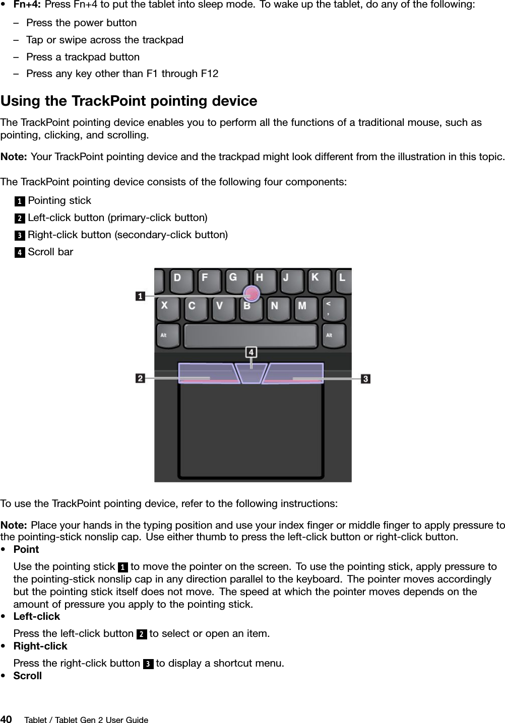 •Fn+4:PressFn+4toputthetabletintosleepmode.Towakeupthetablet,doanyofthefollowing:–Pressthepowerbutton–Taporswipeacrossthetrackpad–Pressatrackpadbutton–PressanykeyotherthanF1throughF12UsingtheTrackPointpointingdeviceTheTrackPointpointingdeviceenablesyoutoperformallthefunctionsofatraditionalmouse,suchaspointing,clicking,andscrolling.Note:YourTrackPointpointingdeviceandthetrackpadmightlookdifferentfromtheillustrationinthistopic.TheTrackPointpointingdeviceconsistsofthefollowingfourcomponents:1Pointingstick2Left-clickbutton(primary-clickbutton)3Right-clickbutton(secondary-clickbutton)4ScrollbarTousetheTrackPointpointingdevice,refertothefollowinginstructions:Note:Placeyourhandsinthetypingpositionanduseyourindexﬁngerormiddleﬁngertoapplypressuretothepointing-sticknonslipcap.Useeitherthumbtopresstheleft-clickbuttonorright-clickbutton.•PointUsethepointingstick1tomovethepointeronthescreen.Tousethepointingstick,applypressuretothepointing-sticknonslipcapinanydirectionparalleltothekeyboard.Thepointermovesaccordinglybutthepointingstickitselfdoesnotmove.Thespeedatwhichthepointermovesdependsontheamountofpressureyouapplytothepointingstick.•Left-clickPresstheleft-clickbutton2toselectoropenanitem.•Right-clickPresstheright-clickbutton3todisplayashortcutmenu.•Scroll40Tablet/TabletGen2UserGuide