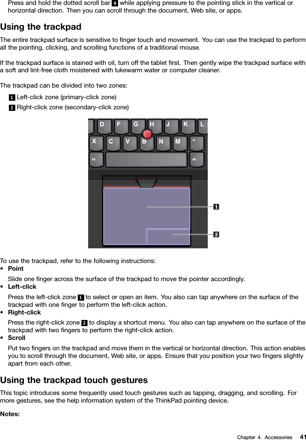 Pressandholdthedottedscrollbar4whileapplyingpressuretothepointingstickintheverticalorhorizontaldirection.Thenyoucanscrollthroughthedocument,Website,orapps.UsingthetrackpadTheentiretrackpadsurfaceissensitivetoﬁngertouchandmovement.Youcanusethetrackpadtoperformallthepointing,clicking,andscrollingfunctionsofatraditionalmouse.Ifthetrackpadsurfaceisstainedwithoil,turnoffthetabletﬁrst.Thengentlywipethetrackpadsurfacewithasoftandlint-freeclothmoistenedwithlukewarmwaterorcomputercleaner.Thetrackpadcanbedividedintotwozones:1Left-clickzone(primary-clickzone)2Right-clickzone(secondary-clickzone)Tousethetrackpad,refertothefollowinginstructions:•PointSlideoneﬁngeracrossthesurfaceofthetrackpadtomovethepointeraccordingly.•Left-clickPresstheleft-clickzone1toselectoropenanitem.Youalsocantapanywhereonthesurfaceofthetrackpadwithoneﬁngertoperformtheleft-clickaction.•Right-clickPresstheright-clickzone2todisplayashortcutmenu.Youalsocantapanywhereonthesurfaceofthetrackpadwithtwoﬁngerstoperformtheright-clickaction.•ScrollPuttwoﬁngersonthetrackpadandmovethemintheverticalorhorizontaldirection.Thisactionenablesyoutoscrollthroughthedocument,Website,orapps.Ensurethatyoupositionyourtwoﬁngersslightlyapartfromeachother.UsingthetrackpadtouchgesturesThistopicintroducessomefrequentlyusedtouchgesturessuchastapping,dragging,andscrolling.Formoregestures,seethehelpinformationsystemoftheThinkPadpointingdevice.Notes:Chapter4.Accessories41