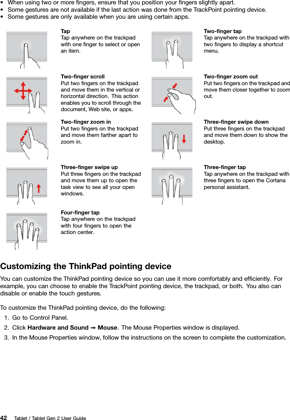 •Whenusingtwoormoreﬁngers,ensurethatyoupositionyourﬁngersslightlyapart.•SomegesturesarenotavailableifthelastactionwasdonefromtheTrackPointpointingdevice.•Somegesturesareonlyavailablewhenyouareusingcertainapps.TapTapanywhereonthetrackpadwithoneﬁngertoselectoropenanitem.Two-ﬁngertapTapanywhereonthetrackpadwithtwoﬁngerstodisplayashortcutmenu.Two-ﬁngerscrollPuttwoﬁngersonthetrackpadandmovethemintheverticalorhorizontaldirection.Thisactionenablesyoutoscrollthroughthedocument,Website,orapps.Two-ﬁngerzoomoutPuttwoﬁngersonthetrackpadandmovethemclosertogethertozoomout.Two-ﬁngerzoominPuttwoﬁngersonthetrackpadandmovethemfartheraparttozoomin.Three-ﬁngerswipedownPutthreeﬁngersonthetrackpadandmovethemdowntoshowthedesktop.Three-ﬁngerswipeupPutthreeﬁngersonthetrackpadandmovethemuptoopenthetaskviewtoseeallyouropenwindows.Three-ﬁngertapTapanywhereonthetrackpadwiththreeﬁngerstoopentheCortanapersonalassistant.Four-ﬁngertapTapanywhereonthetrackpadwithfourﬁngerstoopentheactioncenter.CustomizingtheThinkPadpointingdeviceYoucancustomizetheThinkPadpointingdevicesoyoucanuseitmorecomfortablyandefﬁciently.Forexample,youcanchoosetoenabletheTrackPointpointingdevice,thetrackpad,orboth.Youalsocandisableorenablethetouchgestures.TocustomizetheThinkPadpointingdevice,dothefollowing:1.GotoControlPanel.2.ClickHardwareandSound➙Mouse.TheMousePropertieswindowisdisplayed.3.IntheMousePropertieswindow,followtheinstructionsonthescreentocompletethecustomization.42Tablet/TabletGen2UserGuide