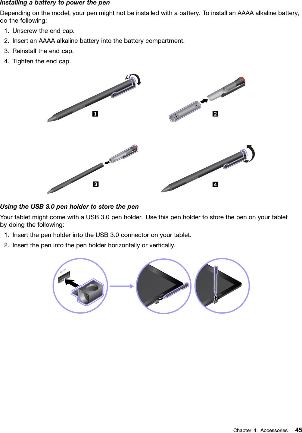 InstallingabatterytopowerthepenDependingonthemodel,yourpenmightnotbeinstalledwithabattery.ToinstallanAAAAalkalinebattery,dothefollowing:1.Unscrewtheendcap.2.InsertanAAAAalkalinebatteryintothebatterycompartment.3.Reinstalltheendcap.4.Tightentheendcap.UsingtheUSB3.0penholdertostorethepenYourtabletmightcomewithaUSB3.0penholder.Usethispenholdertostorethepenonyourtabletbydoingthefollowing:1.InsertthepenholderintotheUSB3.0connectoronyourtablet.2.Insertthepenintothepenholderhorizontallyorvertically.Chapter4.Accessories45