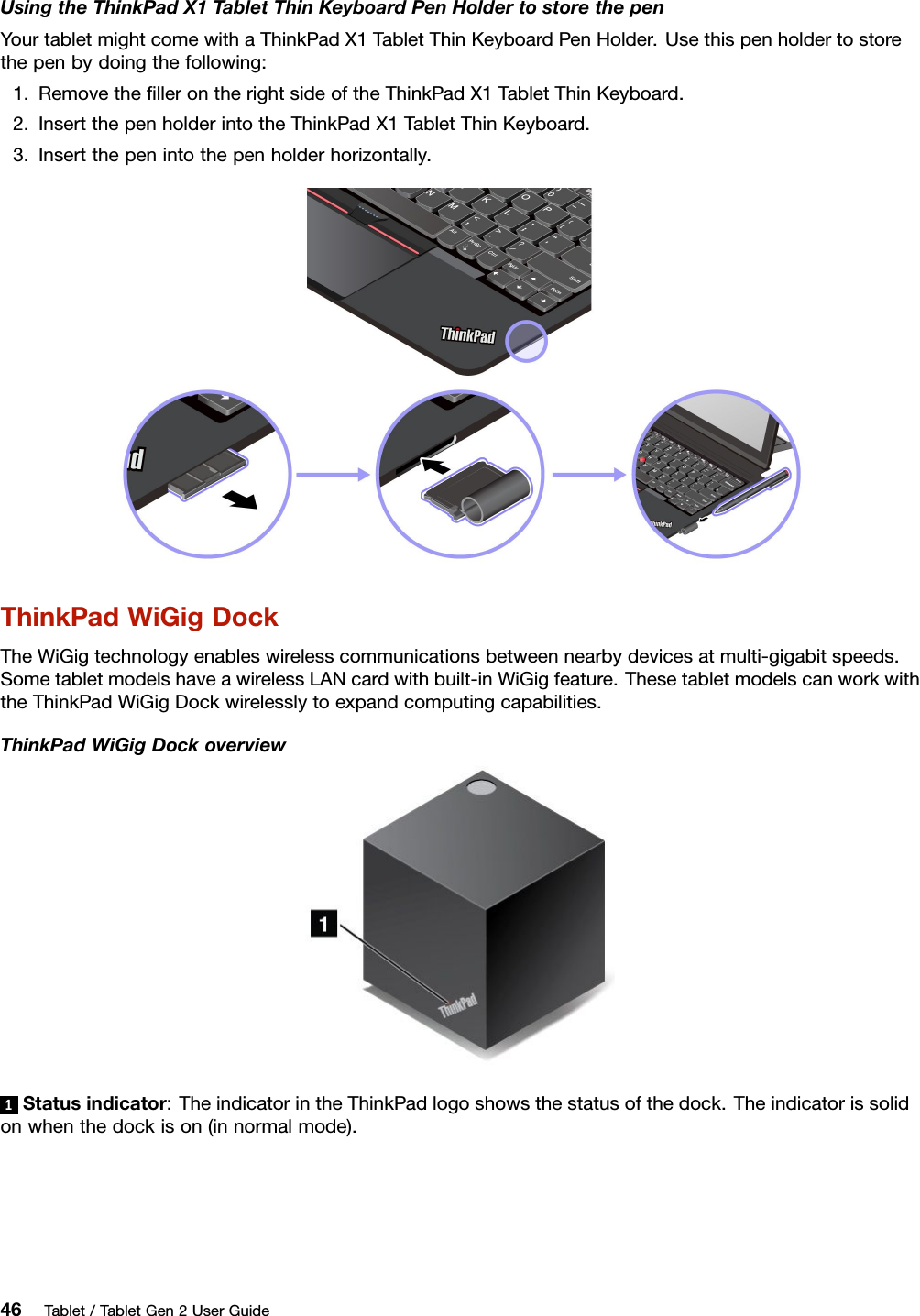 UsingtheThinkPadX1TabletThinKeyboardPenHoldertostorethepenYourtabletmightcomewithaThinkPadX1TabletThinKeyboardPenHolder.Usethispenholdertostorethepenbydoingthefollowing:1.RemovetheﬁllerontherightsideoftheThinkPadX1TabletThinKeyboard.2.InsertthepenholderintotheThinkPadX1TabletThinKeyboard.3.Insertthepenintothepenholderhorizontally.ThinkPadWiGigDockTheWiGigtechnologyenableswirelesscommunicationsbetweennearbydevicesatmulti-gigabitspeeds.SometabletmodelshaveawirelessLANcardwithbuilt-inWiGigfeature.ThesetabletmodelscanworkwiththeThinkPadWiGigDockwirelesslytoexpandcomputingcapabilities.ThinkPadWiGigDockoverview1Statusindicator:TheindicatorintheThinkPadlogoshowsthestatusofthedock.Theindicatorissolidonwhenthedockison(innormalmode).46Tablet/TabletGen2UserGuide