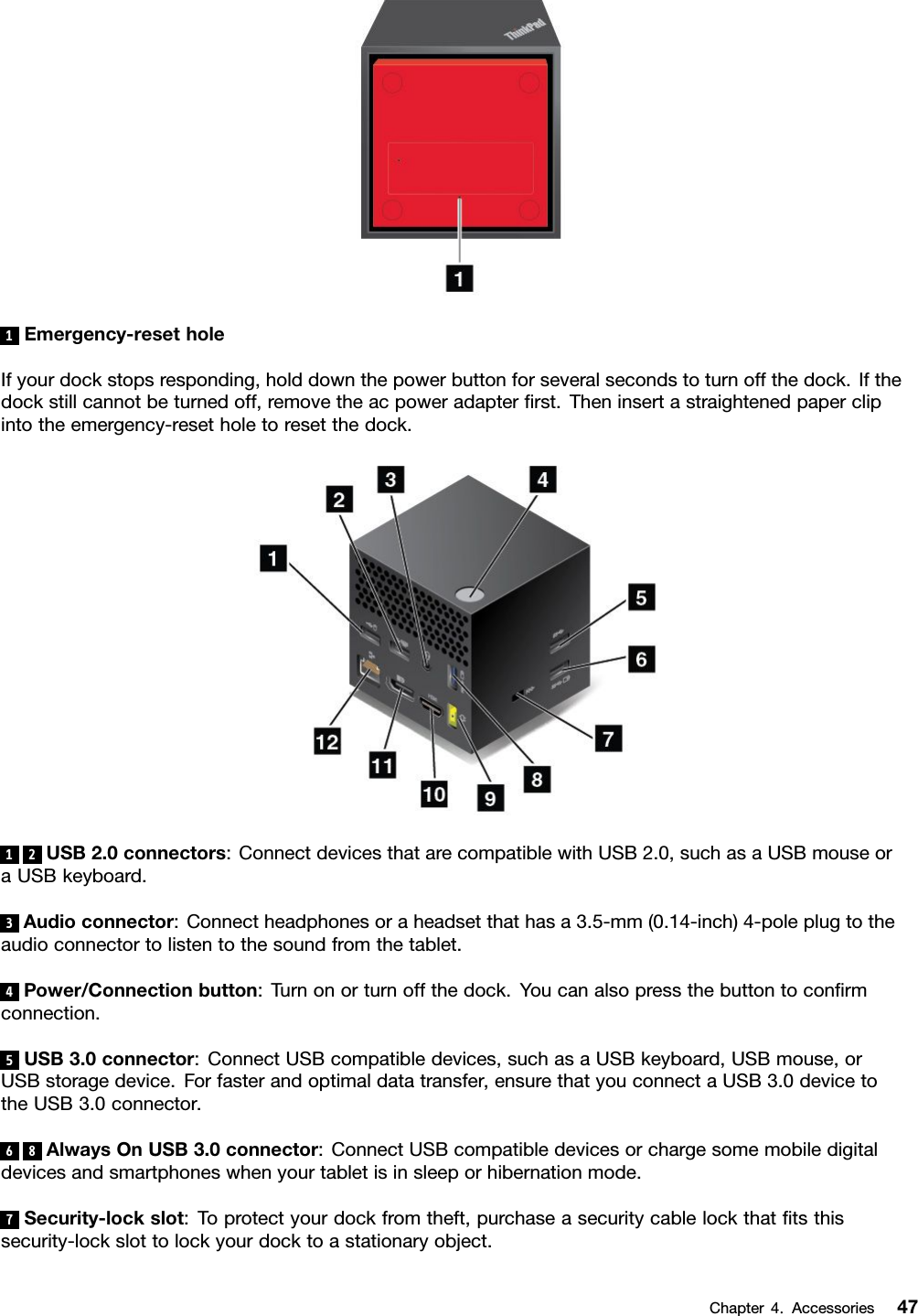 1Emergency-resetholeIfyourdockstopsresponding,holddownthepowerbuttonforseveralsecondstoturnoffthedock.Ifthedockstillcannotbeturnedoff,removetheacpoweradapterﬁrst.Theninsertastraightenedpaperclipintotheemergency-resetholetoresetthedock.12USB2.0connectors:ConnectdevicesthatarecompatiblewithUSB2.0,suchasaUSBmouseoraUSBkeyboard.3Audioconnector:Connectheadphonesoraheadsetthathasa3.5-mm(0.14-inch)4-poleplugtotheaudioconnectortolistentothesoundfromthetablet.4Power/Connectionbutton:Turnonorturnoffthedock.Youcanalsopressthebuttontoconﬁrmconnection.5USB3.0connector:ConnectUSBcompatibledevices,suchasaUSBkeyboard,USBmouse,orUSBstoragedevice.Forfasterandoptimaldatatransfer,ensurethatyouconnectaUSB3.0devicetotheUSB3.0connector.68AlwaysOnUSB3.0connector:ConnectUSBcompatibledevicesorchargesomemobiledigitaldevicesandsmartphoneswhenyourtabletisinsleeporhibernationmode.7Security-lockslot:Toprotectyourdockfromtheft,purchaseasecuritycablelockthatﬁtsthissecurity-lockslottolockyourdocktoastationaryobject.Chapter4.Accessories47