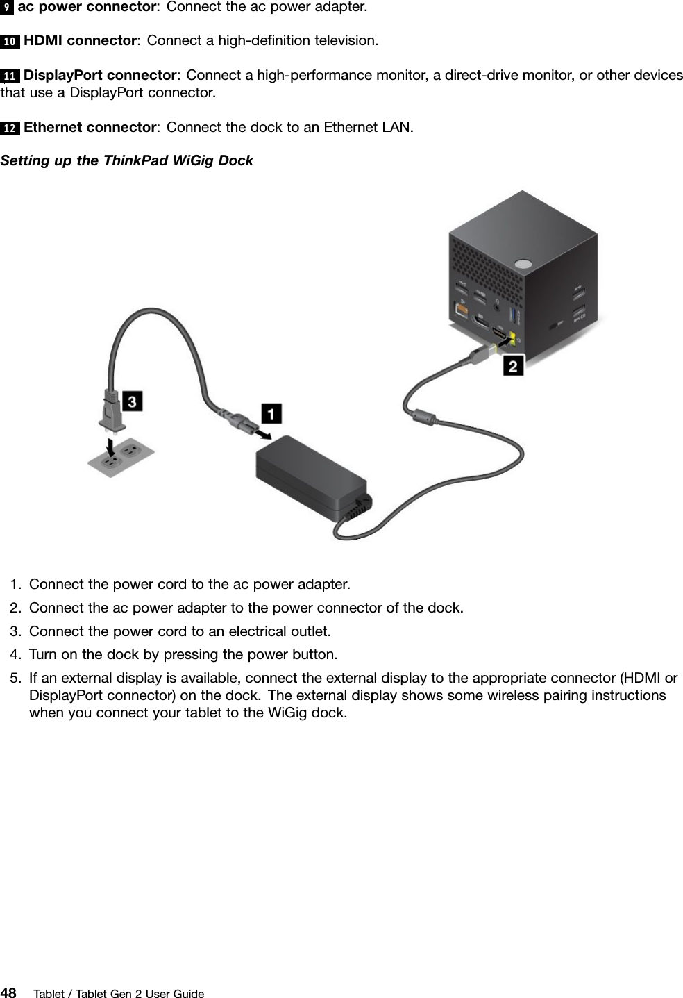 9acpowerconnector:Connecttheacpoweradapter.10HDMIconnector:Connectahigh-deﬁnitiontelevision.11DisplayPortconnector:Connectahigh-performancemonitor,adirect-drivemonitor,orotherdevicesthatuseaDisplayPortconnector.12Ethernetconnector:ConnectthedocktoanEthernetLAN.SettinguptheThinkPadWiGigDock1.Connectthepowercordtotheacpoweradapter.2.Connecttheacpoweradaptertothepowerconnectorofthedock.3.Connectthepowercordtoanelectricaloutlet.4.Turnonthedockbypressingthepowerbutton.5.Ifanexternaldisplayisavailable,connecttheexternaldisplaytotheappropriateconnector(HDMIorDisplayPortconnector)onthedock.TheexternaldisplayshowssomewirelesspairinginstructionswhenyouconnectyourtablettotheWiGigdock.48Tablet/TabletGen2UserGuide